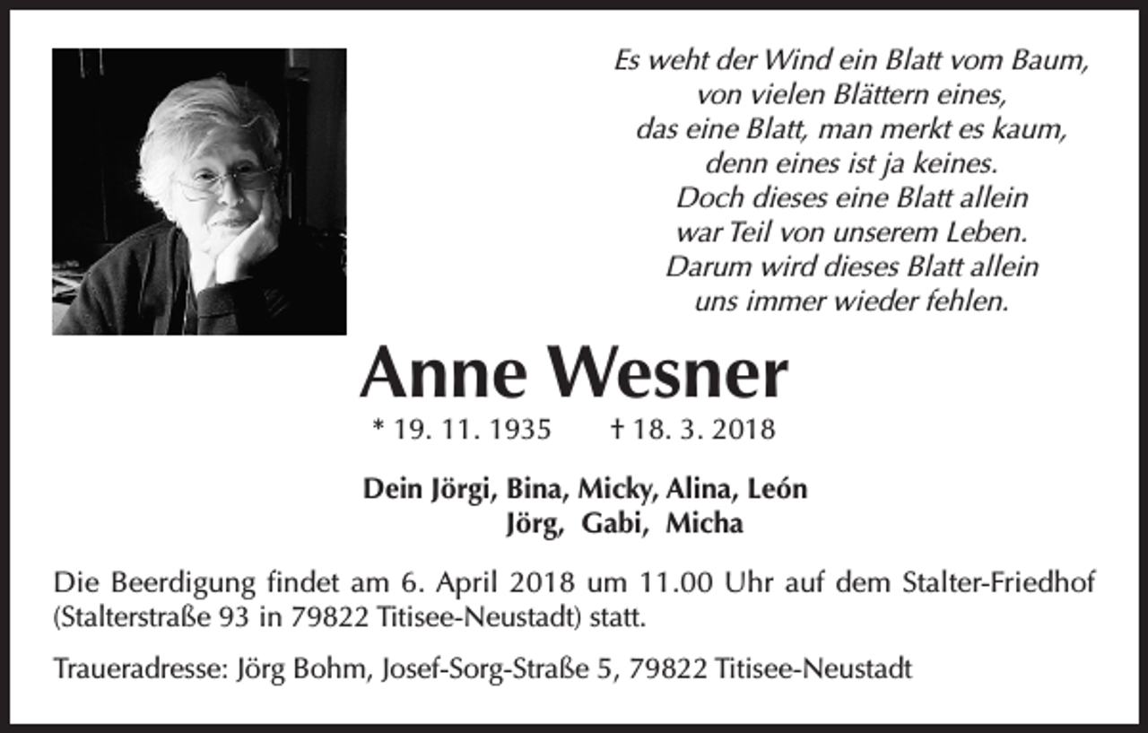 <p>Es weht der Wind ein Blatt vom Baum,<br />von vielen Blättern eines,<br />das eine Blatt, man merkt es kaum,<br />denn eines ist ja keines.<br />Doch dieses eine Blatt allein<br />war Teil von unserem Leben.<br />Darum wird dieses Blatt allein<br />uns immer wieder fehlen.</p><p>Anne Wesner<br />* 19. 11. 1935 † 18. 3. 2018</p><p>Dein Jörgi, Bina, Micky, Alina, León<br />Jörg, Gabi, Micha<br />Die Beerdigung findet am 6. April 2018 um 11.00 Uhr auf dem Stalter-Friedhof<br />(Stalterstraße 93 in 79822 Titisee-Neustadt) statt.<br />Traueradresse: Jörg Bohm, Josef-Sorg-Straße 5, 79822 Titisee-Neustadt</p>