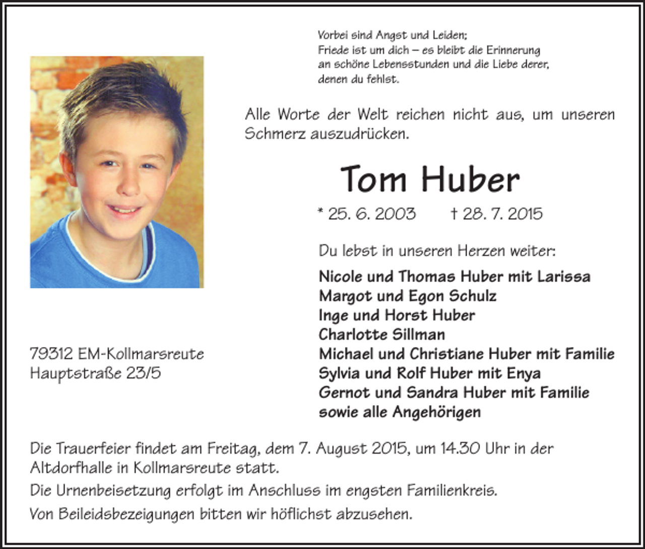 <p>Vorbei sind Angst und Leiden;<br />Friede ist um dich – es bleibt die Erinnerung<br />an schöne Lebensstunden und die Liebe derer,<br />denen du fehlst.</p><p>Alle Worte der Welt reichen nicht aus, um unseren<br />Schmerz auszudrücken.</p><p>Tom Huber</p><p>* 25. 6. 2003 † 28. 7. 2015</p><p>79312 EM-Kollmarsreute<br />Hauptstraße 23/5</p><p>Du lebst in unseren Herzen weiter:<br />Nicole und Thomas Huber mit Larissa<br />Margot und Egon Schulz<br />Inge und Horst Huber<br />Charlotte Sillman<br />Michael und Christiane Huber mit Familie<br />Sylvia und Rolf Huber mit Enya<br />Gernot und Sandra Huber mit Familie<br />sowie alle Angehörigen</p><p>Die Trauerfeier findet am Freitag, dem 7. August 2015, um 14.30 Uhr in der<br />Altdorf­halle in Kollmarsreute statt.<br />Die Urnenbeisetzung erfolgt im Anschluss im engsten Familienkreis.<br />Von Beileidsbezeigungen bitten wir höflichst abzusehen.</p>