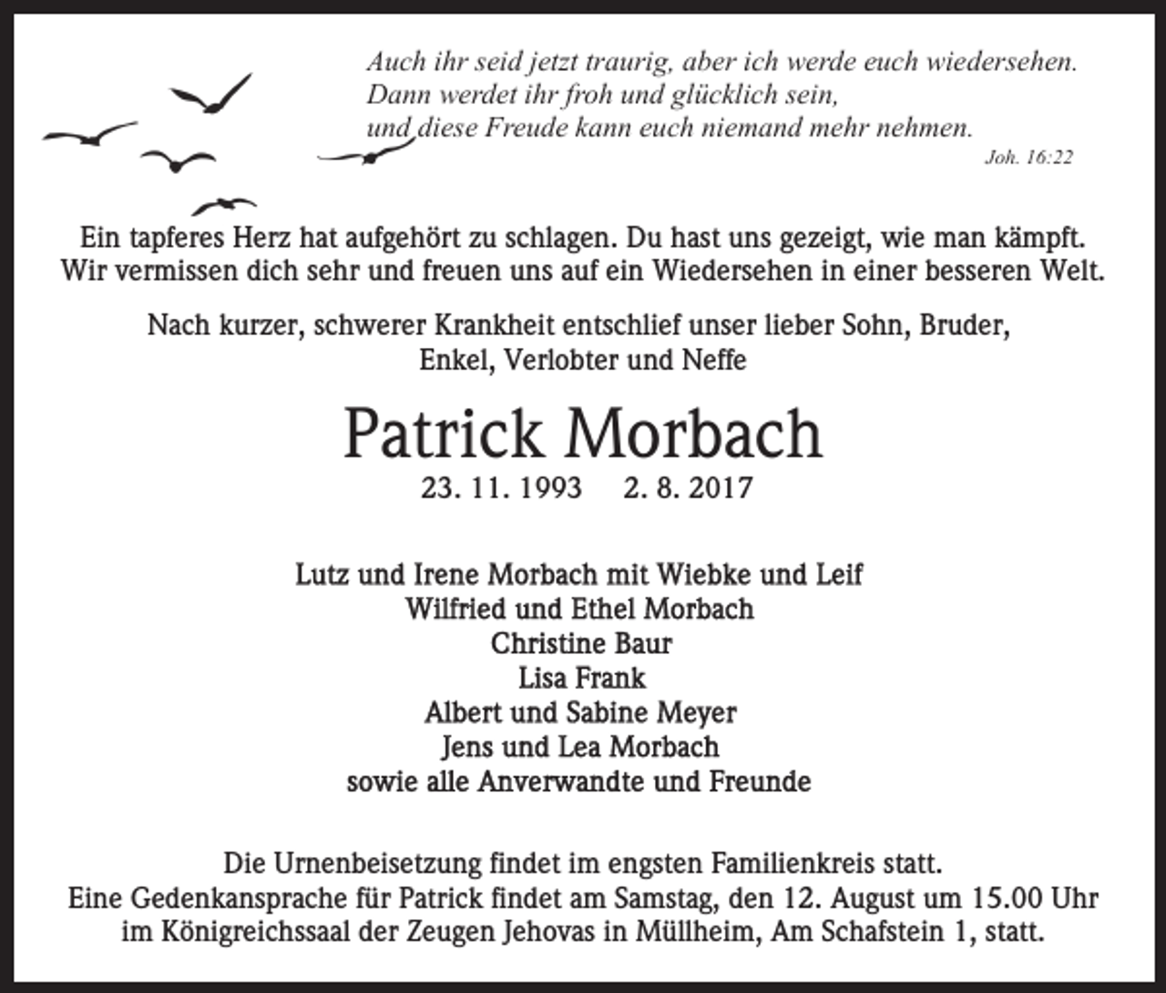 <p>AAuch<br />u c h i ihr<br />hr sseid<br />ei d j jetzt<br />etzt trtraurig,<br />a uri g , aber<br />a b er ich<br />i c h werde<br />w er d e euch<br />e u c h wiedersehen.<br />wi ed ers e h e n.<br />Dann<br />D a n n wwerdet<br />er d et i ihr<br />hr frfroh<br />o h uund<br />n d glücklich<br />gl ü c kli c h sein,<br />s ei n,<br />und<br />u n d di<br />diese<br />es e Freude<br />Fr e u d e kkann<br />a n n eeuch<br />u c h niemand<br />ni e m a n d mehr<br />m e hr nehmen.<br />ne h me n.<br />JJoh.<br />o h. 16:22<br />1 6:</p><p>Ei<br />n ttapferes<br />a pf er es Herz<br />H er z hhat<br />at aaufgehört<br />u f g e h ört zu<br />z u schlagen.<br />s c hl a g e n. Du<br />D u hast<br />h ast uuns<br />ns ggezeigt,<br />e z ei gt, wie<br />wi e man<br />m a n kkämpft.<br />ä m pft.<br />Ein<br />Wir<br />freuen<br />Wir v vermissen<br />er miss e n didich<br />c h s esehr<br />hr und<br />u n d fr<br />e u e n uns<br />u ns auf<br />a uf ein<br />ei n Wiedersehen<br />Wi e d ers e h e n i nineieiner<br />n er b besseren<br />e ss er e n Welt.<br />W elt.<br />NNach<br />a c h kkurzer,<br />ur z er, s schwerer<br />c h w er er KKrankheit<br />r a n k h eit entschlief<br />e nts c hli ef unser<br />u ns er lilieber<br />e b er Sohn,<br />S o h n, Bruder,<br />Br u d er,<br />Enkel,<br />E n k el, Verlobter<br />V erl o bt er uund<br />n d Neffe<br />N e ff e</p><p>PPatrick<br />atri c k Morbach<br />M or b a c h<br />2 3. 11.<br />.<br />23.</p><p>2. 8.<br />8. 2017<br />20 1 7<br />2.</p><p>Die<br />Di<br />e Ur<br />Urnenbeisetzung<br />n e n b eis et z u n g fifindet<br />n d et iim<br />m eengsten<br />n gst e n FFamilienkreis<br />a mili e n kr eis ststatt.<br />att.<br />Ei n e Gedenkansprache<br />G e d e n k a ns pr a c h e ffür<br />ür PPatrick<br />atri c k fifindet<br />n d et aam<br />m SSamstag,<br />a m st a g, den<br />d e n 12.<br />1 2. August<br />A u g ust um<br />u m 15.00<br />1 5. Uhr<br />U hr<br />Eine<br />im<br />i m Königreichssaal<br />K ö ni gr ei c hss a al der<br />d er Zeugen<br />Ze u g e n JJehovas<br />e h o v as iinn Müllheim,<br />M üll h e i m, Am<br />A m Schafstein<br />S c h afst ei n 1,<br />1, statt.<br />st att.</p>