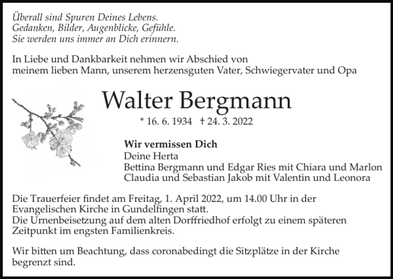 <p>Überall sind Spuren Deines Lebens.<br />Gedanken, Bilder, Augenblicke, Gefühle.<br />Sie werden uns immer an Dich erinnern.<br />In Liebe und Dankbarkeit nehmen wir Abschied von<br />meinem lieben Mann, unserem herzensguten Vater, Schwiegervater und Opa</p><p>Walter Bergmann<br />* 16. 6. 1934 † 24. 3. 2022</p><p>Wir vermissen Dich<br />Deine Herta<br />Be�ina Bergmann und Edgar Ries mit Chiara und Marlon<br />Claudia und Sebastian Jakob mit Valentin und Leonora<br />Die Trauerfeier ﬁndet am Freitag, 1. April 2022, um 14.00 Uhr in der<br />Evangelischen Kirche in Gundelﬁngen sta�.<br />Die Urnenbeise�ung auf dem alten Dorﬀriedhof erfolgt zu einem späteren<br />Zeitpunkt im engsten Familienkreis.<br />Wir bi�en um Beachtung, dass coronabedingt die Si�plä�e in der Kirche<br />begrenzt sind.</p>