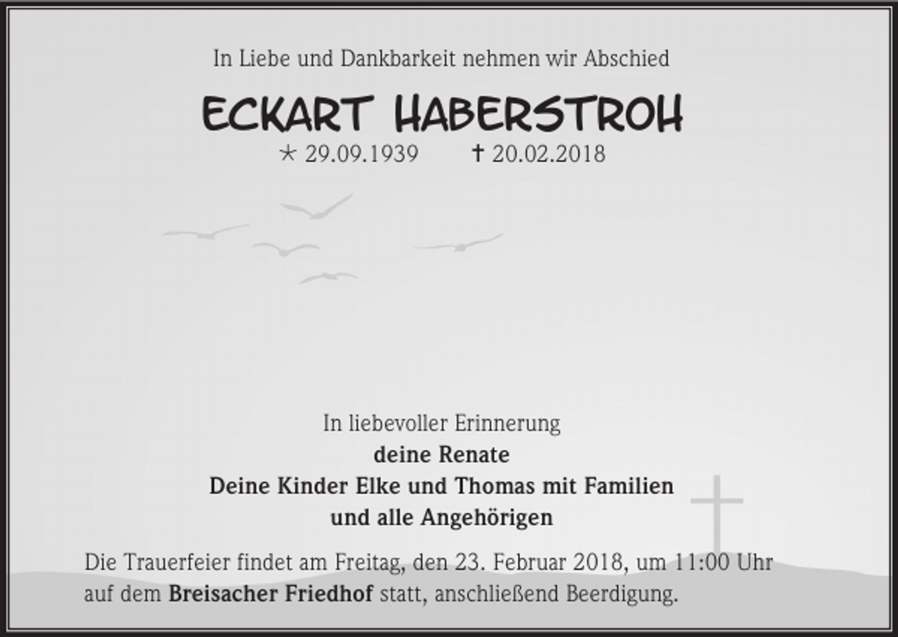 <p>In Liebe und Dankbarkeit nehmen wir Abschied</p><p>Eckart Haberstroh<br /> 29.09.1939</p><p> 20.02.2018</p><p>In liebevoller Erinnerung<br />deine Renate<br />Deine Kinder Elke und Thomas mit Familien<br />und alle Angehörigen<br />Die Trauerfeier findet am Freitag, den 23. Februar 2018, um 11:00 Uhr<br />auf dem Breisacher Friedhof statt, anschließend Beerdigung.</p>