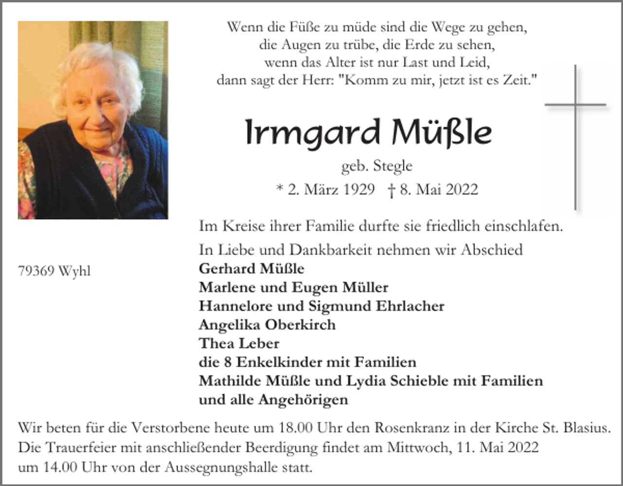 <p>Wenn die Füße zu müde sind die Wege zu gehen,<br />die Augen zu trübe, die Erde zu sehen,<br />wenn das Alter ist nur Last und Leid,<br />dann sagt der Herr: "Komm zu mir, jetzt ist es Zeit."</p><p>Irmgard Müßle<br />geb. Stegle<br />* 2. März 1929 † 8. Mai 2022</p><p>79369 Wyhl</p><p>Im Kreise ihrer Familie durfte sie friedlich einschlafen.<br />In Liebe und Dankbarkeit nehmen wir Abschied<br />Gerhard Müßle<br />Marlene und Eugen Müller<br />Hannelore und Sigmund Ehrlacher<br />Angelika Oberkirch<br />Thea Leber<br />die 8 Enkelkinder mit Familien<br />Mathilde Müßle und Lydia Schieble mit Familien<br />und alle Angehörigen</p><p>Wir beten für die Verstorbene heute um 18.00 Uhr den Rosenkranz in der Kirche St. Blasius.<br />Die Trauerfeier mit anschließender Beerdigung findet am Mittwoch, 11. Mai 2022<br />um 14.00 Uhr von der Aussegnungshalle statt.</p>
