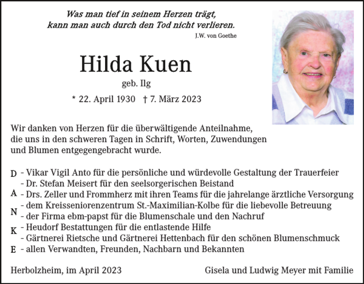 <p>J.W. von Goethe</p><p>geb. Ilg<br />* 22. April 1930 † 7. März 2023<br />Wir danken von Herzen für die überwältigende Anteilnahme,<br />die uns in den schweren Tagen in Schrift, Worten, Zuwendungen<br />und Blumen entgegengebracht wurde.<br />- Vikar Vigil Anto für die persönliche und würdevolle Gestaltung der Trauerfeier<br />- Dr. Stefan Meisert für den seelsorgerischen Beistand<br />- Drs. Zeller und Frommherz mit ihren Teams für die jahrelange ärztliche Versorgung<br />- dem Kreisseniorenzentrum St.-Maximilian-Kolbe für die liebevolle Betreuung<br />- der Firma ebm-papst für die Blumenschale und den Nachruf<br />- Heudorf Bestattungen für die entlastende Hilfe<br />- Gärtnerei Rietsche und Gärtnerei Hettenbach für den schönen Blumenschmuck<br />- allen Verwandten, Freunden, Nachbarn und Bekannten<br />Herbolzheim, im April 2023</p><p>Gisela und Ludwig Meyer mit Familie</p>