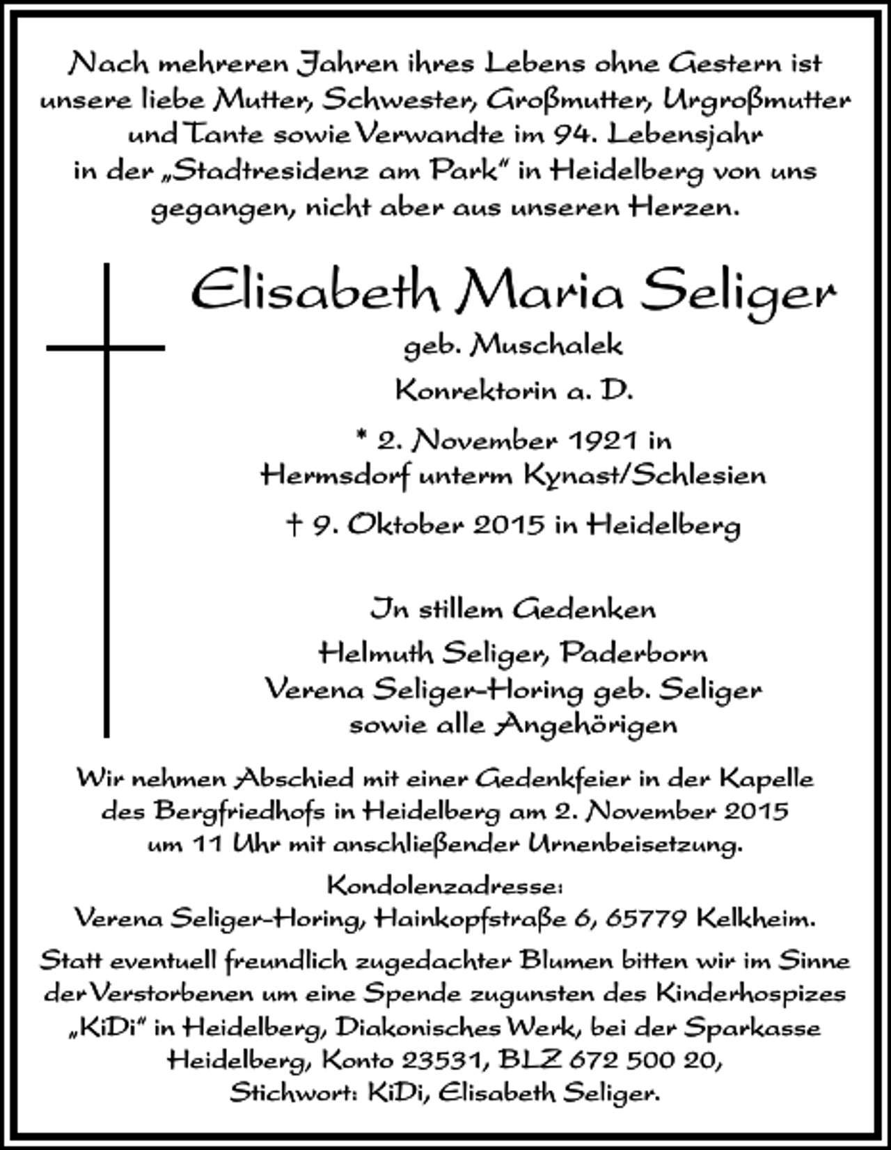 <p>Nach mehreren Jahren ihres Lebens ohne Gestern ist<br />unsere liebe Mutter, Schwester, Großmutter, Urgroßmutter<br />und Tante sowie Verwandte im 94. Lebensjahr<br />in der „Stadtresidenz am Park“ in Heidelberg von uns<br />gegangen, nicht aber aus unseren Herzen.</p><p>Elisabeth Maria Seliger<br />geb. Muschalek<br />Konrektorin a. D.</p><p>* 2. November 1921 in<br />Hermsdorf unterm Kynast/Schlesien<br />† 9. Oktober 2015 in Heidelberg<br />In stillem Gedenken<br />Helmuth Seliger, Paderborn<br />Verena Seliger-Horing geb. Seliger<br />sowie alle Angehörigen<br />Wir nehmen Abschied mit einer Gedenkfeier in der Kapelle<br />des Bergfriedhofs in Heidelberg am 2. November 2015<br />um 11 Uhr mit anschließender Urnenbeisetzung.<br />Kondolenzadresse:<br />Verena Seliger-Horing, Hainkopfstraße 6, 65779 Kelkheim.<br />Statt eventuell freundlich zugedachter Blumen bitten wir im Sinne<br />der Verstorbenen um eine Spende zugunsten des Kinderhospizes<br />„KiDi“ in Heidelberg, Diakonisches Werk, bei der Sparkasse<br />Heidelberg, Konto 23531, BLZ 672 500 20,<br />Stichwort: KiDi, Elisabeth Seliger.</p>