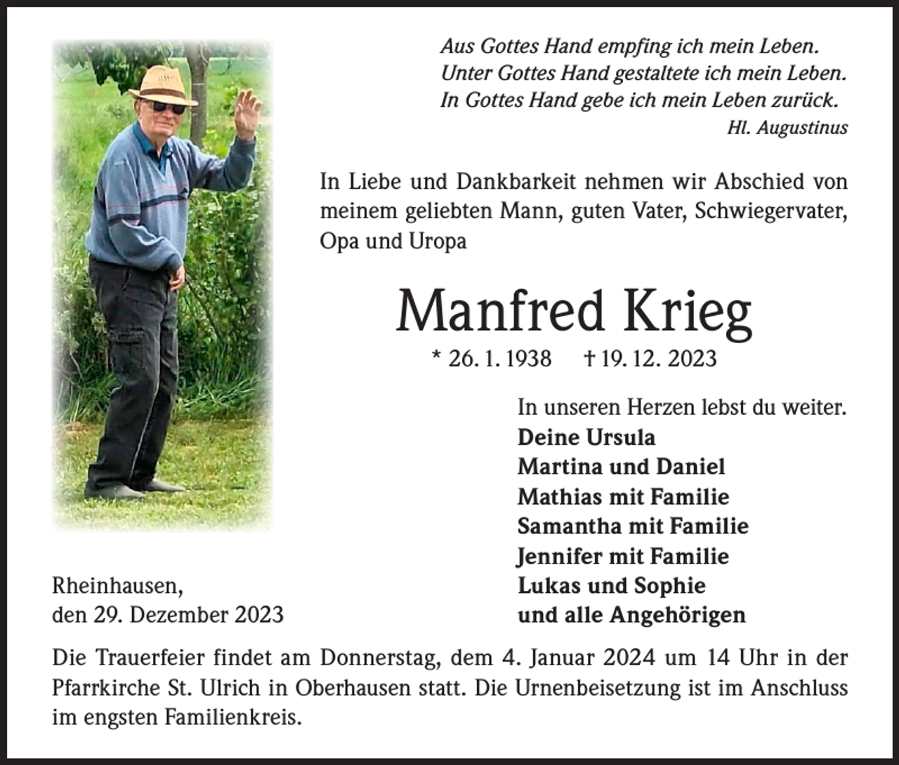 <p>Aus Gottes Hand empfing ich mein Leben.<br />Unter Gottes Hand gestaltete ich mein Leben.<br />In Gottes Hand gebe ich mein Leben zurück.</p><p>Hl. Augustinus</p><p>In Liebe und Dankbarkeit nehmen wir Abschied von<br />meinem geliebten Mann, guten Vater, Schwiegervater,<br />Opa und Uropa</p><p>Manfred Krieg<br />* 26. 1. 1938</p><p>Rheinhausen,<br />den 29. Dezember 2023</p><p>† 19. 12. 2023</p><p>In unseren Herzen lebst du weiter.<br />Deine Ursula<br />Martina und Daniel<br />Mathias mit Familie<br />Samantha mit Familie<br />Jennifer mit Familie<br />Lukas und Sophie<br />und alle Angehörigen</p><p>Die Trauerfeier findet am Donnerstag, dem 4. Januar 2024 um 14 Uhr in der<br />Pfarrkirche St. Ulrich in Oberhausen statt. Die Urnenbeisetzung ist im Anschluss<br />im engsten Familienkreis.</p>