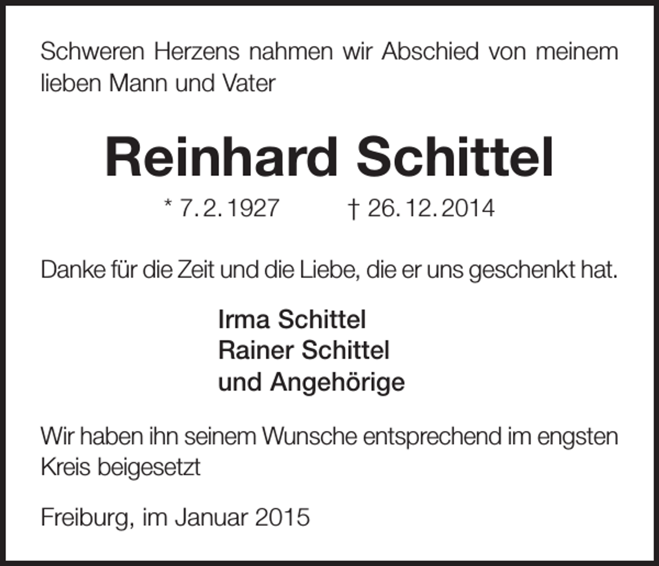 <p>Schweren Herzens nahmen wir Abschied von meinem<br />lieben Mann und Vater</p><p>Reinhard Schittel<br />* 7. 2. 1927</p><p>† 26. 12. 2014</p><p>Danke für die Zeit und die Liebe, die er uns geschenkt hat.</p><p>Irma Schittel<br />Rainer Schittel<br />und Angehörige<br />Wir haben ihn seinem Wunsche entsprechend im engsten<br />Kreis beigesetzt<br />Freiburg, im Januar 2015</p>