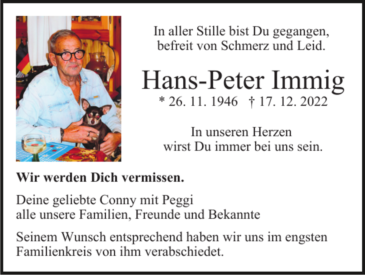 <p>In aller Stille bist Du gegangen,<br />befreit von Schmerz und Leid.</p><p>Hans-Peter Immig<br />* 26. 11. 1946 † 17. 12. 2022<br />In unseren Herzen<br />wirst Du immer bei uns sein.<br />Wir werden Dich vermissen.<br />Deine geliebte Conny mit Peggi<br />alle unsere Familien, Freunde und Bekannte<br />Seinem Wunsch entsprechend haben wir uns im engsten<br />Familienkreis von ihm verabschiedet.</p>