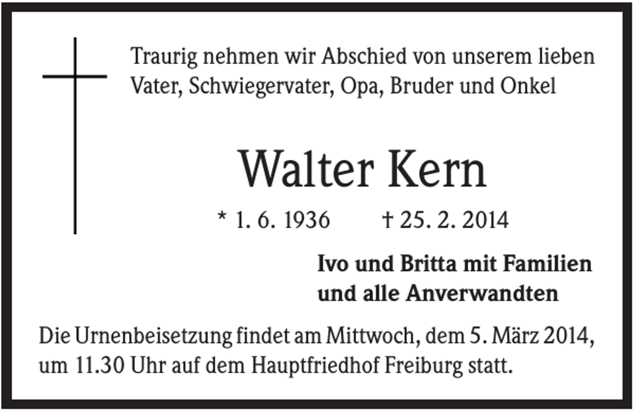 <p>Traurig nehmen wir Abschied von unserem lieben<br />Vater, Schwiegervater, Opa, Bruder und Onkel</p><p>Walter Kern<br />* 1. 6. 1936</p><p>† 25. 2. 2014</p><p>Ivo und Britta mit Familien<br />und alle Anverwandten<br />Die Urnenbeisetzung findet am Mittwoch, dem 5. März 2014,<br />um 11.30 Uhr auf dem Hauptfriedhof Freiburg statt.</p>