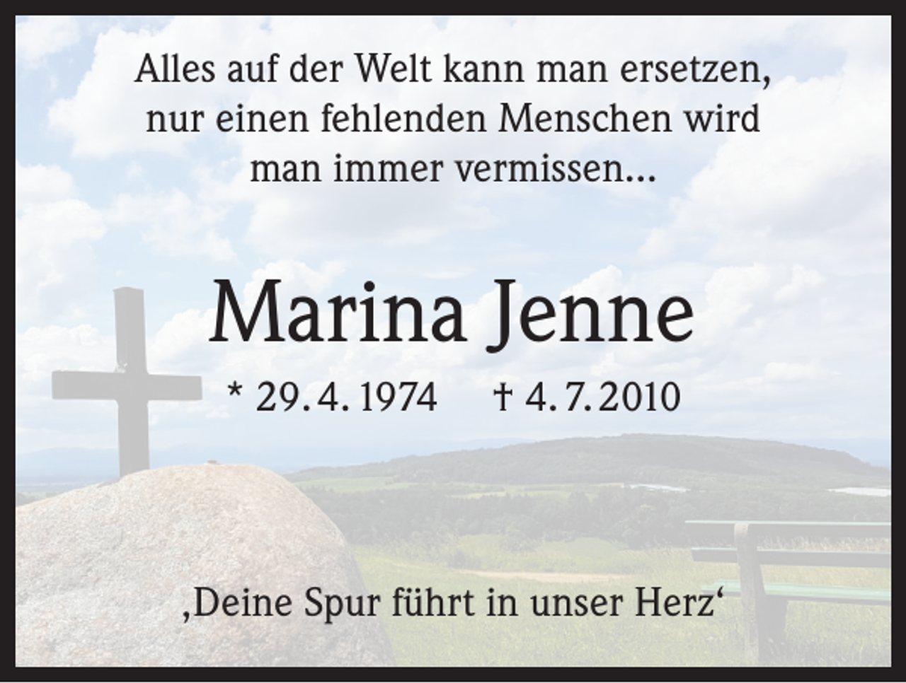 <p>Alles auf der Welt kann man ersetzen,<br />nur einen fehlenden Menschen wird<br />man immer vermissen…</p><p>Marina Jenne<br />* 29. 4. 1974</p><p>† 4. 7. 2010</p><p>‚Deine Spur führt in unser Herz‘</p>