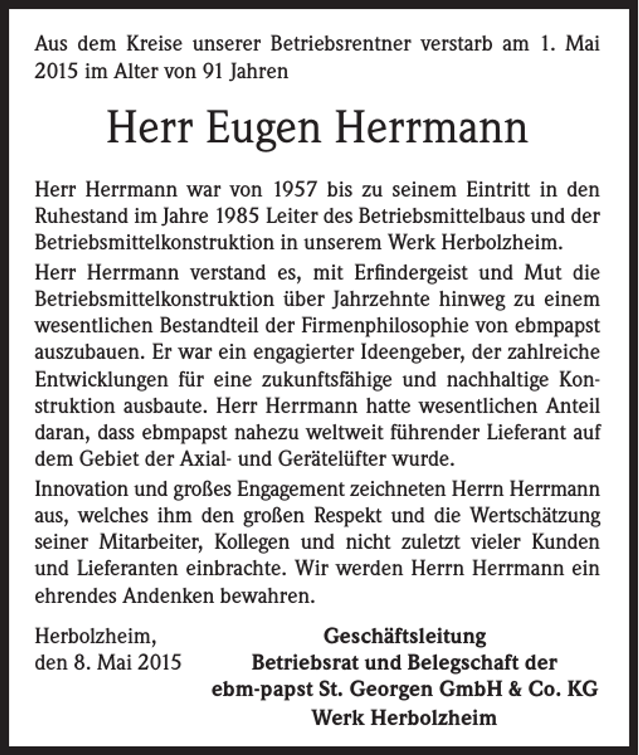 <p>Aus dem Kreise unserer Betriebsrentner verstarb am 1. Mai<br />2015 im Alter von 91 Jahren</p><p>Herr Eugen Herrmann<br />Herr Herrmann war von 1957 bis zu seinem Eintritt in den<br />Ruhestand im Jahre 1985 Leiter des Betriebsmittelbaus und der<br />Betriebsmittelkonstruktion in unserem Werk Herbolzheim.<br />Herr Herrmann verstand es, mit Erfindergeist und Mut die<br />Betriebsmittelkonstruktion über Jahrzehnte hinweg zu einem<br />wesentlichen Bestandteil der Firmenphilosophie von ebmpapst<br />auszubauen. Er war ein engagierter Ideengeber, der zahlreiche<br />Entwicklungen für eine zukunftsfähige und nachhaltige Konstruktion ausbaute. Herr Herrmann hatte wesentlichen Anteil<br />daran, dass ebmpapst nahezu weltweit führender Lieferant auf<br />dem Gebiet der Axial- und Gerätelüfter wurde.<br />Innovation und großes Engagement zeichneten Herrn Herrmann<br />aus, welches ihm den großen Respekt und die Wertschätzung<br />seiner Mitarbeiter, Kollegen und nicht zuletzt vieler Kunden<br />und Lieferanten einbrachte. Wir werden Herrn Herrmann ein<br />ehrendes Andenken bewahren.<br />Herbolzheim,<br />den 8. Mai 2015</p><p>Geschäftsleitung<br />Betriebsrat und Belegschaft der<br />ebm-papst St. Georgen GmbH &amp; Co. KG<br />Werk Herbolzheim</p>