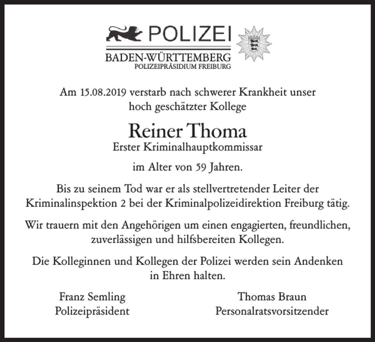 <p>BADEN-WÜRTTEMBERG<br />POLIZEIPRÄSIDIUM FREIBURG</p><p>Am 15.08.2019 verstarb nach schwerer Krankheit unser<br />hoch geschätzter Kollege</p><p>Reiner Thoma</p><p>Erster Kriminalhauptkommissar<br />im Alter von 59 Jahren.<br />Bis zu seinem Tod war er als stellvertretender Leiter der<br />Kriminalinspektion 2 bei der Kriminalpolizeidirektion Freiburg tätig.<br />Wir trauern mit den Angehörigen um einen engagierten, freundlichen,<br />zuverlässigen und hilfsbereiten Kollegen.<br />Die Kolleginnen und Kollegen der Polizei werden sein Andenken<br />in Ehren halten.<br />Franz Semling<br />Polizeipräsident</p><p>Thomas Braun<br />Personalratsvorsitzender</p>