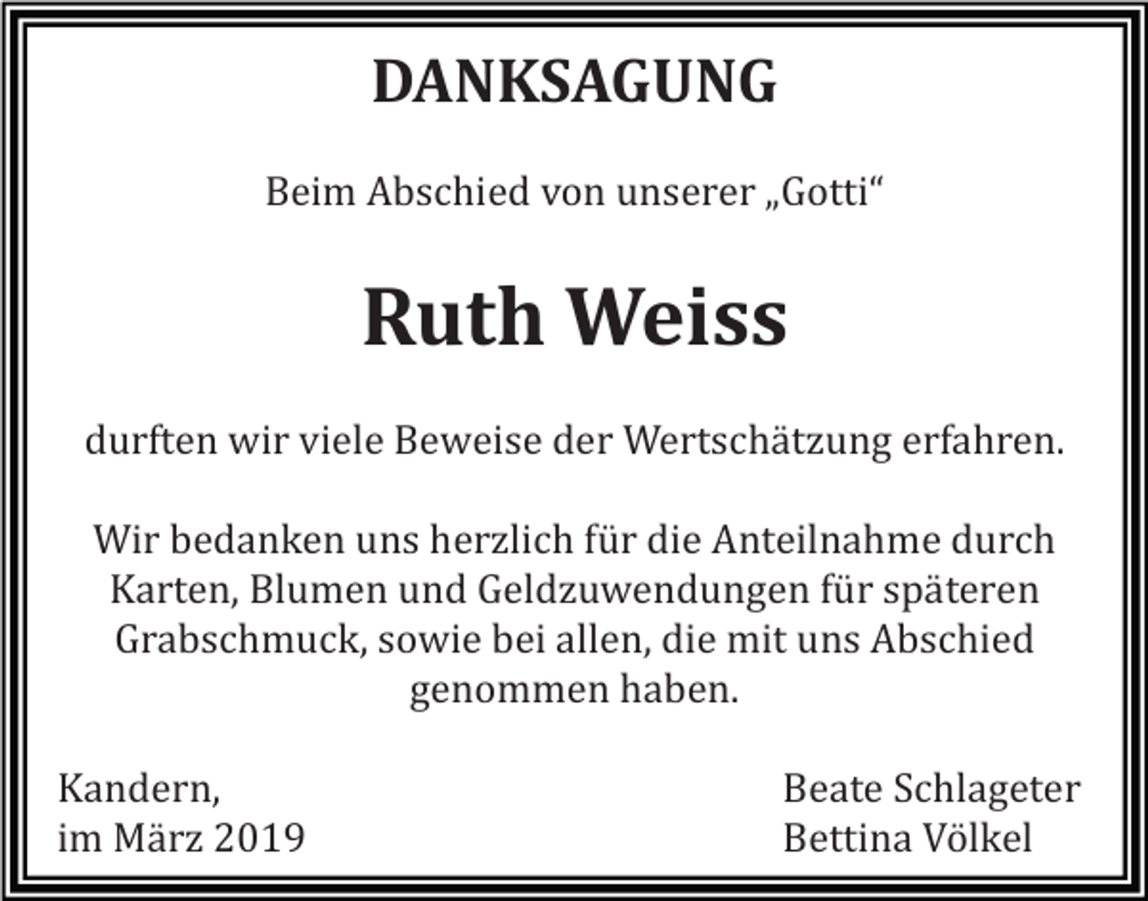 <p>DANKSAGUNG<br />Beim Abschied von unserer „Gotti“</p><p>Ruth Weiss<br />durften wir viele Beweise der Wertschätzung erfahren.<br />Wir bedanken uns herzlich für die Anteilnahme durch<br />Karten, Blumen und Geldzuwendungen für späteren<br />Grabschmuck, sowie bei allen, die mit uns Abschied<br />genommen haben.<br />Kandern,<br />im März 2019</p><p>Beate Schlageter<br />Bettina Völkel</p>