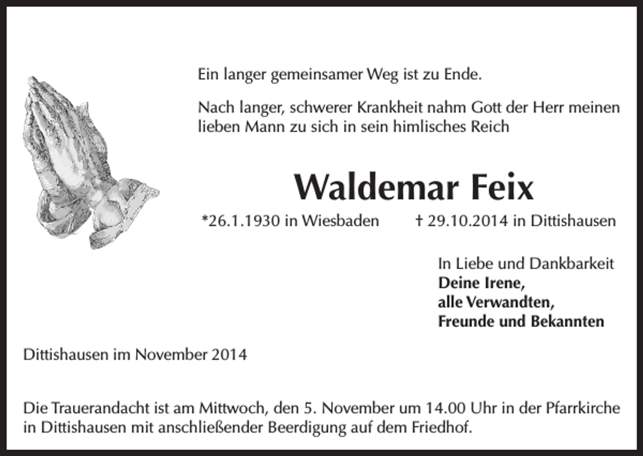 <p>Ein langer gemeinsamer Weg ist zu Ende.<br />Nach langer, schwerer Krankheit nahm Gott der Herr meinen<br />lieben Mann zu sich in sein himlisches Reich</p><p>Waldemar Feix<br />*26.1.1930 in Wiesbaden</p><p>† 29.10.2014 in Dittishausen<br />In Liebe und Dankbarkeit<br />Deine Irene,<br />alle Verwandten,<br />Freunde und Bekannten</p><p>Dittishausen im November 2014<br />Die Trauerandacht ist am Mittwoch, den 5. November um 14.00 Uhr in der Pfarrkirche<br />in Dittishausen mit anschließender Beerdigung auf dem Friedhof.</p>