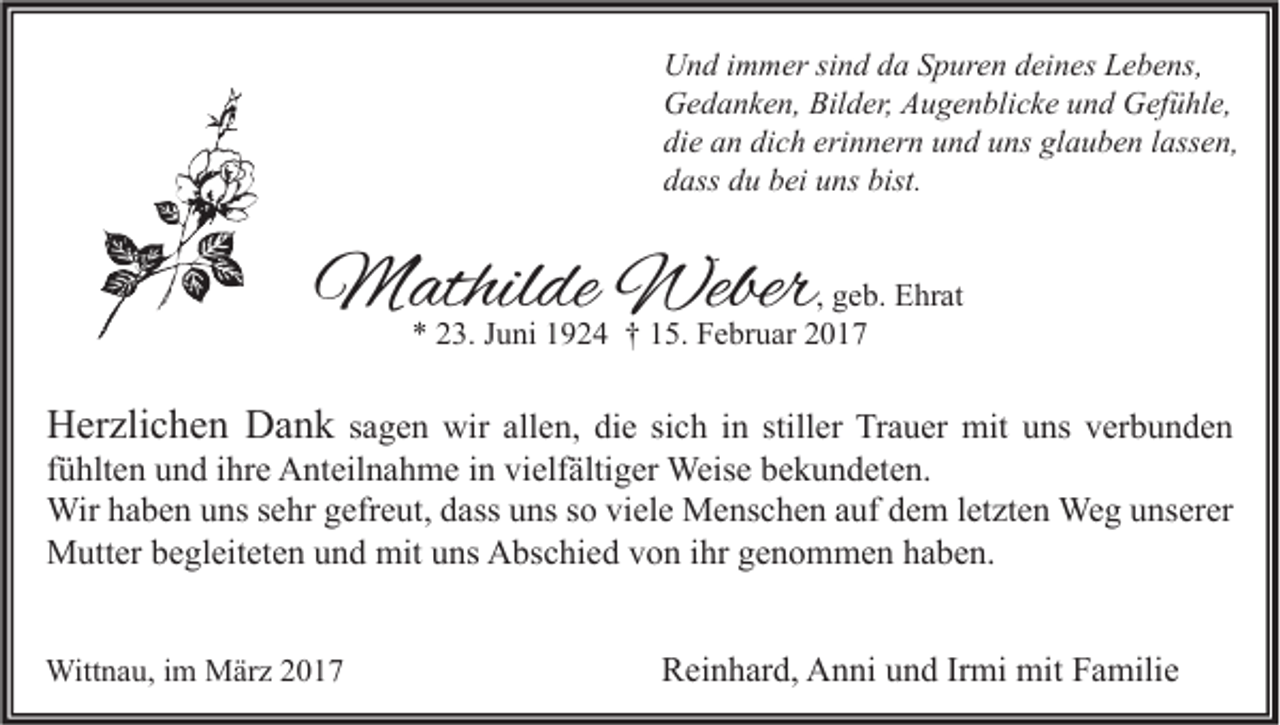 <p>Und immer sind da Spuren deines Lebens,<br />Gedanken, Bilder, Augenblicke und Gefühle,<br />die an dich erinnern und uns glauben lassen,<br />dass du bei uns bist.</p><p>Mathilde Weber</p><p>, geb. Ehrat<br />* 23. Juni 1924 † 15. Februar 2017</p><p>Herzlichen Dank sagen wir allen, die sich in stiller Trauer mit uns verbunden<br />fühlten und ihre Anteilnahme in vielfältiger Weise bekundeten.<br />Wir haben uns sehr gefreut, dass uns so viele Menschen auf dem letzten Weg unserer<br />Mutter begleiteten und mit uns Abschied von ihr genommen haben.</p><p>Wittnau, im März 2017</p><p>Reinhard, Anni und Irmi mit Familie</p>