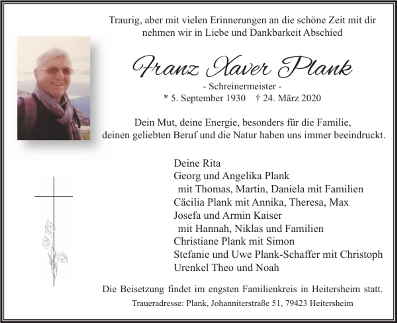 <p>Traurig, aber mit vielen Erinnerungen an die schöne Zeit mit dir<br />nehmen wir in Liebe und Dankbarkeit Abschied</p><p>Franz Xaver Plank<br />- Schreinermeister * 5. September 1930 † 24. März 2020</p><p>Dein Mut, deine Energie, besonders für die Familie,<br />deinen geliebten Beruf und die Natur haben uns immer beeindruckt.</p><p>Deine Rita<br />Georg und Angelika Plank<br />mit Thomas, Martin, Daniela mit Familien<br />Cäcilia Plank mit Annika, Theresa, Max<br />Josefa und Armin Kaiser<br />mit Hannah, Niklas und Familien<br />Christiane Plank mit Simon<br />Stefanie und Uwe Plank-Schaffer mit Christoph<br />Urenkel Theo und Noah<br />Die Beisetzung findet im engsten Familienkreis in Heitersheim statt.<br />Traueradresse: Plank, Johanniterstraße 51, 79423 Heitersheim</p>