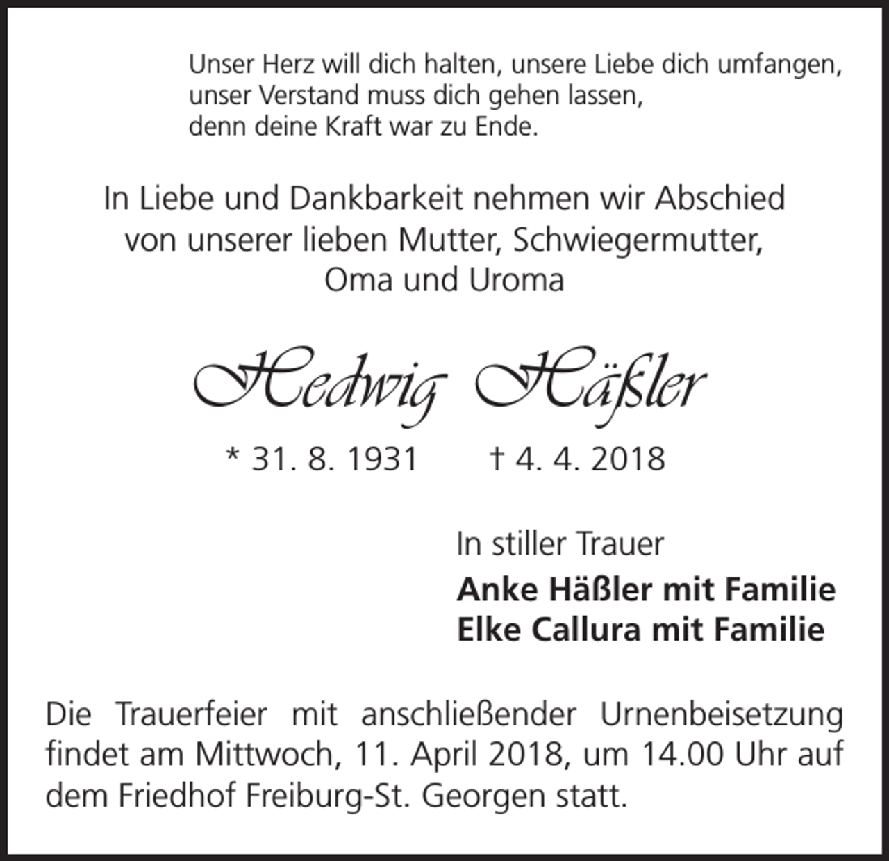 <p>Unser Herz will dich halten, unsere Liebe dich umfangen,<br />unser Verstand muss dich gehen lassen,<br />denn deine Kraft war zu Ende.</p><p>In Liebe und Dankbarkeit nehmen wir Abschied<br />von unserer lieben Mutter, Schwiegermutter,<br />Oma und U<br />­ roma</p><p>Hedwig Häßler<br />* 31. 8. 1931 † 4. 4. 2018<br />In stiller Trauer<br />Anke Häßler mit Familie<br />Elke Callura mit Familie<br />Die Trauerfeier mit anschließender Urnenbeisetzung<br />­findet am Mittwoch, 11. April 2018, um 14.00 Uhr auf<br />dem Friedhof Freiburg-St. Georgen statt.</p>