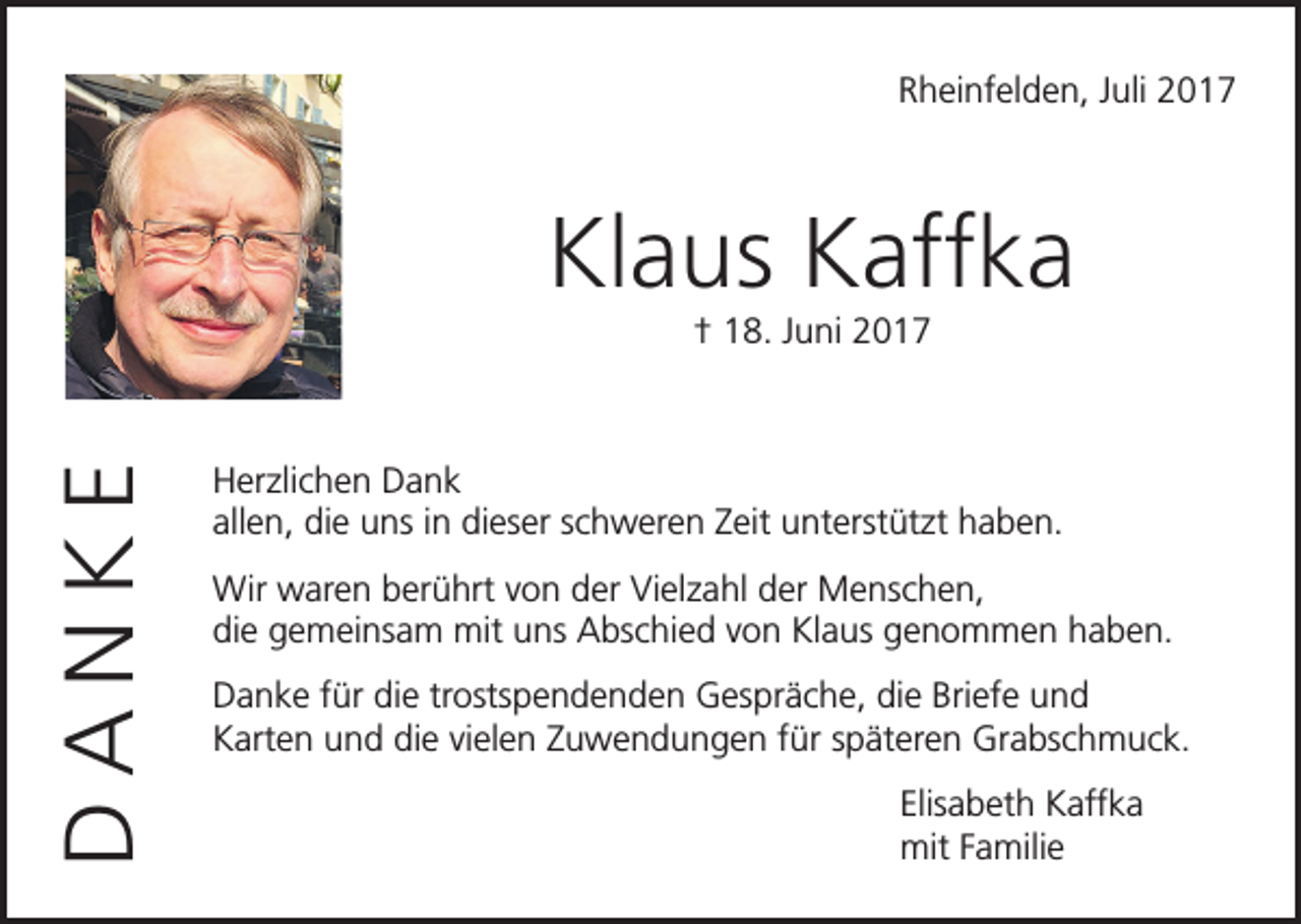 <p>Rheinfelden, Juli 2017</p><p>Klaus Kaffka<br />DANKE</p><p>† 18. Juni 2017</p><p>Herzlichen Dank<br />allen, die uns in dieser schweren Zeit unterstützt haben.<br />Wir waren berührt von der Vielzahl der Menschen,<br />die gemeinsam mit uns Abschied von Klaus genommen haben.<br />Danke für die trostspendenden Gespräche, die Briefe und<br />Karten und die vielen Zuwendungen für späteren Grabschmuck.</p><p>Elisabeth Kaffka<br />mit Familie</p>