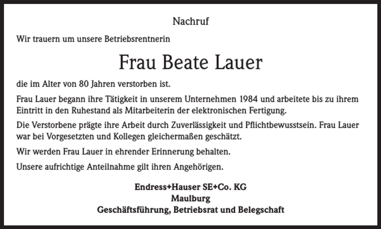 <p>Nachruf<br />Wir trauern um unsere Betriebsrentnerin</p><p>Frau Beate Lauer<br />die im Alter von 80 Jahren verstorben ist.<br />Frau Lauer begann ihre Tätigkeit in unserem Unternehmen 1984 und arbeitete bis zu ihrem<br />Eintritt in den Ruhestand als Mitarbeiterin der elektronischen Fertigung.<br />Die Verstorbene prägte ihre Arbeit durch Zuverlässigkeit und Pflichtbewusstsein. Frau Lauer<br />war bei Vorgesetzten und Kollegen gleichermaßen geschätzt.<br />Wir werden Frau Lauer in ehrender Erinnerung behalten.<br />Unsere aufrichtige Anteilnahme gilt ihren Angehörigen.<br />Endress+Hauser SE+Co. KG<br />Maulburg<br />Geschäftsführung, Betriebsrat und Belegschaft</p>