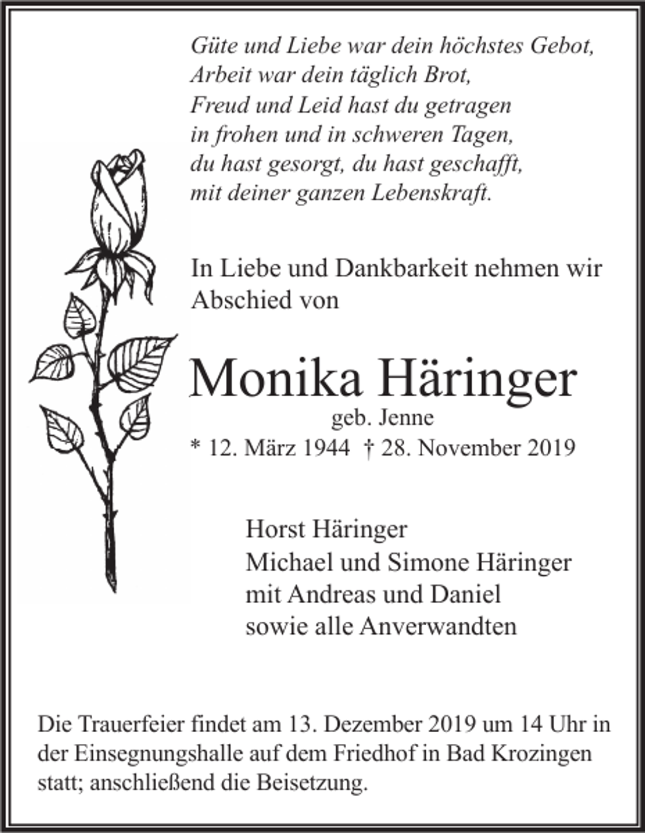 <p>Güte und Liebe war dein höchstes Gebot,<br />Arbeit war dein täglich Brot,<br />Freud und Leid hast du getragen<br />in frohen und in schweren Tagen,<br />du hast gesorgt, du hast geschafft,<br />mit deiner ganzen Lebenskraft.</p><p>In Liebe und Dankbarkeit nehmen wir<br />Abschied von</p><p>Monika Häringer<br />geb. Jenne<br />* 12. März 1944 † 28. November 2019</p><p>Horst Häringer<br />Michael und Simone Häringer<br />mit Andreas und Daniel<br />sowie alle Anverwandten<br />Die Trauerfeier findet am 13. Dezember 2019 um 14 Uhr in<br />der Einsegnungshalle auf dem Friedhof in Bad Krozingen<br />statt; anschließend die Beisetzung.</p>