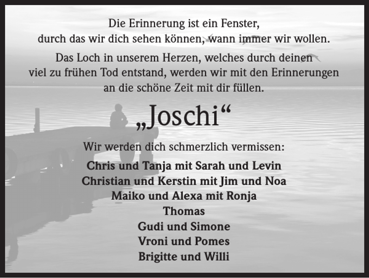 <p>Die Erinnerung ist ein Fenster,<br />durch das wir dich sehen können, wann immer wir wollen.<br />Das Loch in unserem Herzen, welches durch deinen<br />viel zu frühen Tod entstand, werden wir mit den Erinnerungen<br />an die schöne Zeit mit dir füllen.</p><p>„Joschi“<br />Wir werden dich schmerzlich vermissen:<br />Chris und Tanja mit Sarah und Levin<br />Christian und Kerstin mit Jim und Noa<br />Maiko und Alexa mit Ronja<br />Thomas<br />Gudi und Simone<br />Vroni und Pomes<br />Brigitte und Willi</p>