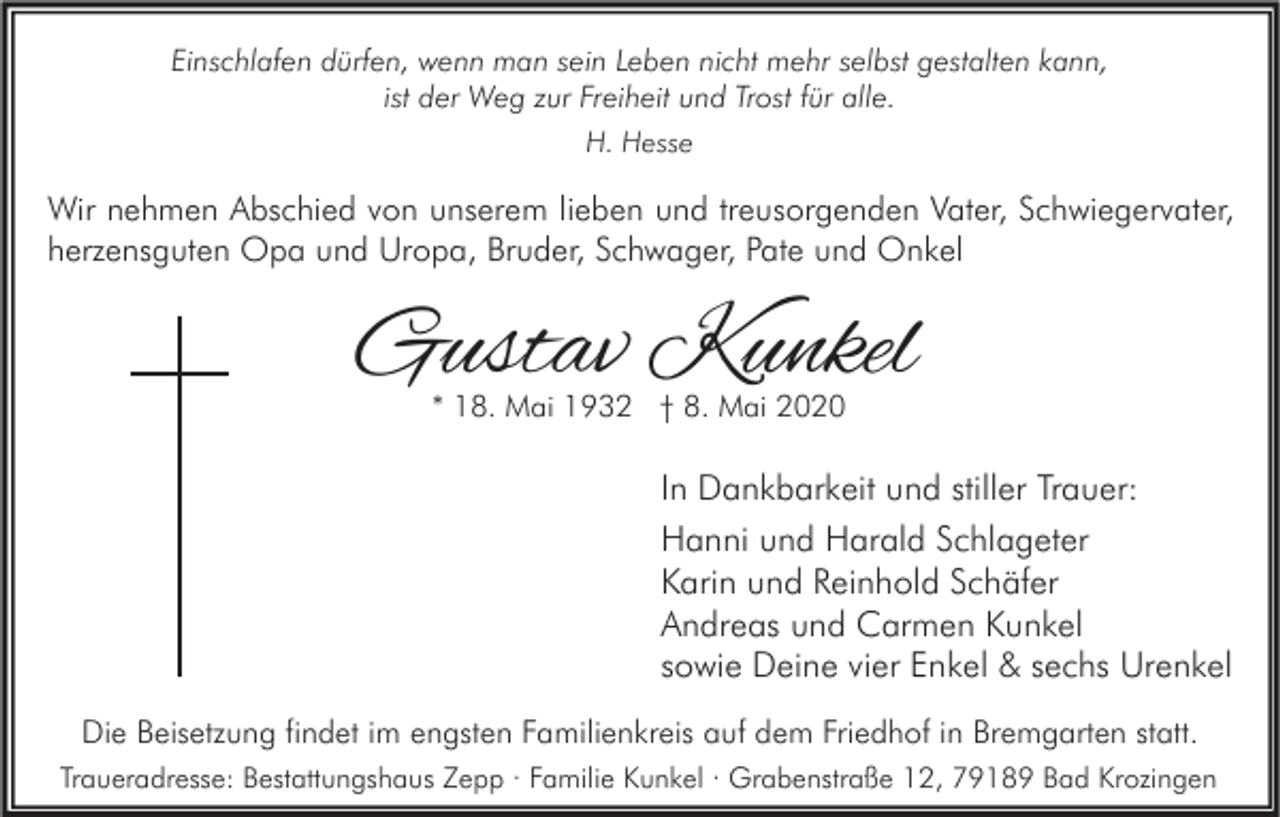 <p>Einschlafen dürfen, wenn man sein Leben nicht mehr selbst gestalten kann,<br />ist der Weg zur Freiheit und Trost für alle.<br />H. Hesse</p><p>Wir nehmen Abschied von unserem lieben und treusorgenden Vater, Schwiegervater,<br />herzensguten Opa und Uropa, Bruder, Schwager, Pate und Onkel</p><p>Gustav Kunkel<br />* 18. Mai 1932 † 8. Mai 2020</p><p>In Dankbarkeit und stiller Trauer:<br />Hanni und Harald Schlageter<br />Karin und Reinhold Schäfer<br />Andreas und Carmen Kunkel<br />sowie Deine vier Enkel &amp; sechs Urenkel<br />Die Beisetzung findet im engsten Familienkreis auf dem Friedhof in Bremgarten statt.<br />Traueradresse: Bestattungshaus Zepp · Familie Kunkel · Grabenstraße 12, 79189 Bad Krozingen</p>