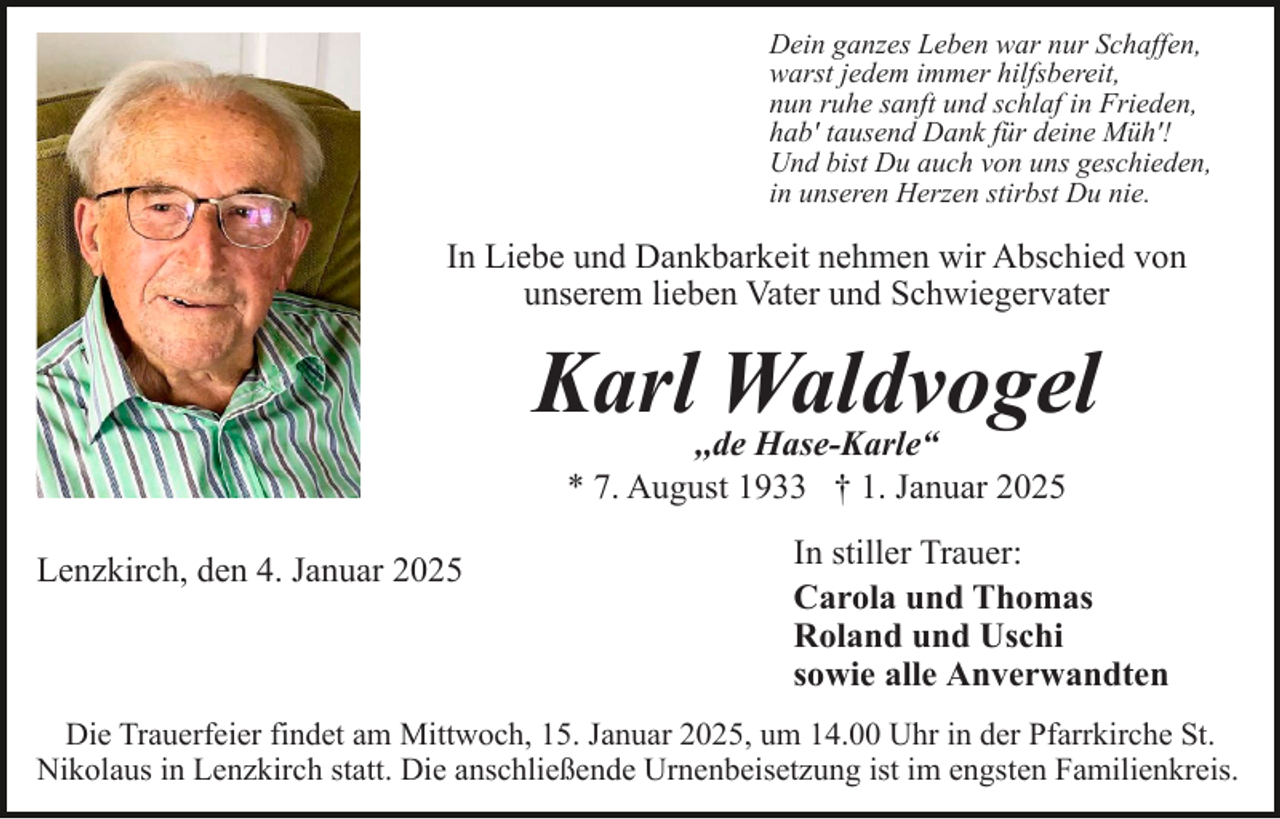 <p>Dein ganzes Leben war nur Schaffen,<br />warst jedem immer hilfsbereit,<br />nun ruhe sanft und schlaf in Frieden,<br />hab' tausend Dank für deine Müh'!<br />Und bist Du auch von uns geschieden,<br />in unseren Herzen stirbst Du nie.</p><p>In Liebe und Dankbarkeit nehmen wir Abschied von<br />unserem lieben Vater und Schwiegervater</p><p>Karl Waldvogel<br />,,de Hase-Karle“<br />* 7. August 1933 † 1. Januar 2025</p><p>Lenzkirch, den 4. Januar 2025</p><p>In stiller Trauer:<br />Carola und Thomas<br />Roland und Uschi<br />sowie alle Anverwandten</p><p>Die Trauerfeier findet am Mittwoch, 15. Januar 2025, um 14.00 Uhr in der Pfarrkirche St.<br />Nikolaus in Lenzkirch statt. Die anschließende Urnenbeisetzung ist im engsten Familienkreis.</p>