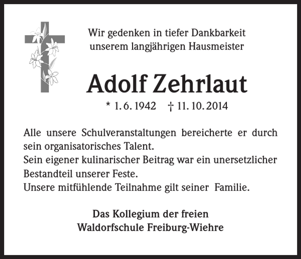 <p>Wir gedenken in tiefer Dankbarkeit<br />unserem langjährigen Hausmeister</p><p>Adolf Zehrlaut<br />* 1. 6. 1942 † 11. 10. 2014</p><p>Alle unsere Schulveranstaltungen bereicherte er durch<br />sein organisatorisches Talent.<br />Sein eigener kulinarischer Beitrag war ein unersetzlicher<br />Bestandteil unserer Feste.<br />Unsere mitfühlende Teilnahme gilt seiner Familie.<br />Das Kollegium der freien<br />Waldorfschule Freiburg-Wiehre</p>