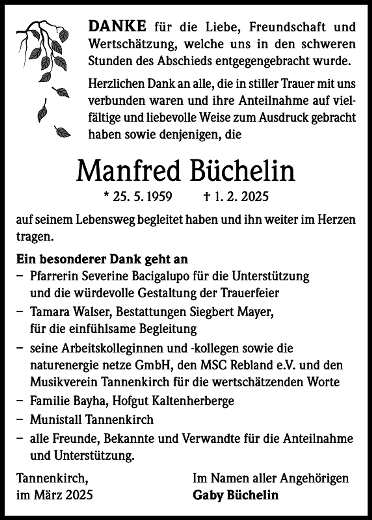 <p>DANKE für die Liebe, Freundschaft und</p><p>Wertschätzung, welche uns in den schweren<br />Stunden des Abschieds entgegengebracht wurde.<br />Herzlichen Dank an alle, die in stiller Trauer mit uns<br />verbunden waren und ihre Anteilnahme auf vielfältige und liebevolle Weise zum Ausdruck gebracht<br />haben sowie denjenigen, die</p><p>Manfred Büchelin<br />* 25. 5. 1959</p><p>† 1. 2. 2025</p><p>auf seinem Lebensweg begleitet haben und ihn weiter im Herzen<br />tragen.<br />Ein besonderer Dank geht an<br />– Pfarrerin Severine Bacigalupo für die Unterstützung<br />und die würdevolle Gestaltung der Trauerfeier<br />– Tamara Walser, Bestattungen Siegbert Mayer,<br />für die einfühlsame Begleitung<br />– seine Arbeitskolleginnen und -kollegen sowie die<br />naturenergie netze GmbH, den MSC Rebland e.V. und den<br />Musikverein Tannenkirch für die wertschätzenden Worte<br />– Familie Bayha, Hofgut Kaltenherberge<br />– Munistall Tannenkirch<br />– alle Freunde, Bekannte und Verwandte für die Anteilnahme<br />und Unterstützung.<br />Tannenkirch,<br />im März 2025</p><p>Im Namen aller Angehörigen<br />Gaby Büchelin</p>