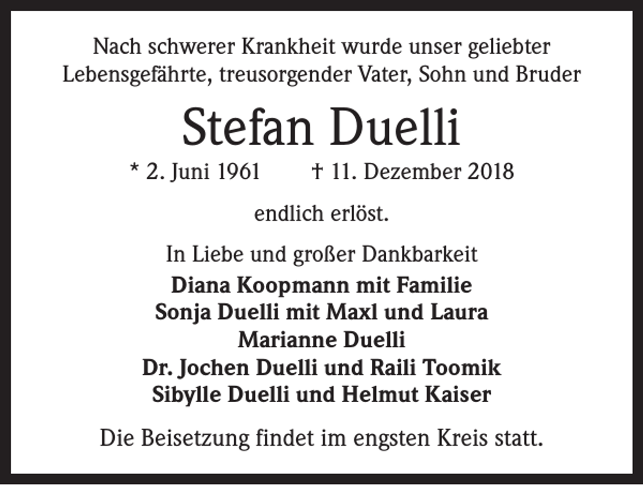 <p>Nach schwerer Krankheit wurde unser geliebter<br />Lebensgefährte, treusorgender Vater, Sohn und Bruder</p><p>Stefan Duelli</p><p>* 2. Juni 1961 † 11. Dezember 2018<br />endlich erlöst.<br />In Liebe und großer Dankbarkeit<br />Diana Koopmann mit Familie<br />Sonja Duelli mit Maxl und Laura<br />Marianne Duelli<br />Dr. Jochen Duelli und Raili Toomik<br />Sibylle Duelli und Helmut Kaiser</p><p>Die Beisetzung findet im engsten Kreis statt.</p>