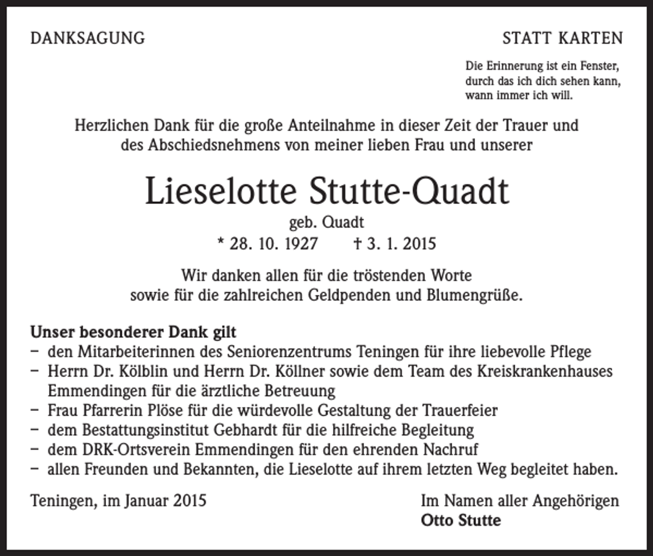 <p>DANKSAGUNG</p><p>STATT KARTEN<br />Die Erinnerung ist ein Fenster,<br />durch das ich dich sehen kann,<br />wann immer ich will.</p><p>Herzlichen Dank für die große Anteilnahme in dieser Zeit der Trauer und<br />des Abschiedsnehmens von meiner lieben Frau und unserer</p><p>Lieselotte Stutte-Quadt<br />geb. Quadt<br />* 28. 10. 1927 † 3. 1. 2015</p><p>Wir danken allen für die tröstenden Worte<br />sowie für die zahlreichen Geldpenden und Blumengrüße.<br />Unser besonderer Dank gilt<br />– den Mitarbeiterinnen des Seniorenzentrums Teningen für ihre liebevolle Pflege<br />– Herrn Dr. Kölblin und Herrn Dr. Köllner sowie dem Team des Kreiskrankenhauses<br />Emmendingen für die ärztliche Betreuung<br />– Frau Pfarrerin Plöse für die würdevolle Gestaltung der Trauerfeier<br />– dem Bestattungsinstitut Gebhardt für die hilfreiche Begleitung<br />– dem DRK-Ortsverein Emmendingen für den ehrenden Nachruf<br />– allen Freunden und Bekannten, die Lieselotte auf ihrem letzten Weg begleitet haben.<br />Teningen, im Januar 2015 Im Namen aller Angehörigen<br />Otto Stutte</p>