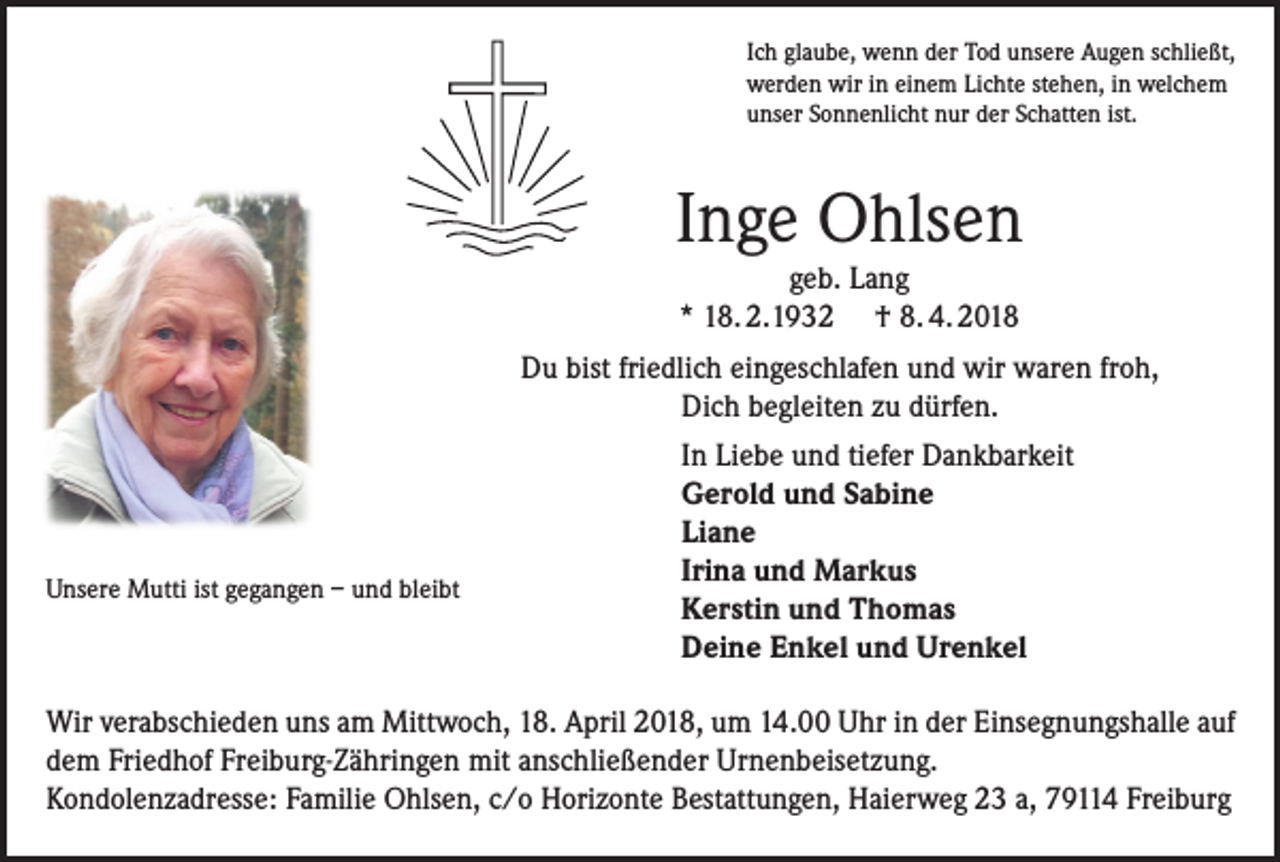<p>Ich glaube, wenn der Tod unsere Augen schließt,<br />werden wir in einem Lichte stehen, in welchem<br />unser Sonnenlicht nur der Schatten ist.</p><p>Inge Ohlsen<br />geb. Lang<br />* 18. 2.1932 † 8. 4. 2018</p><p>Unsere Mutti ist gegangen – und bleibt</p><p>Du bist friedlich eingeschlafen und wir waren froh,<br />Dich begleiten zu dürfen.<br />In Liebe und tiefer Dankbarkeit<br />Gerold und Sabine<br />Liane<br />Irina und Markus<br />Kerstin und Thomas<br />Deine Enkel und Urenkel</p><p>Wir verabschieden uns am Mittwoch, 18. April 2018, um 14.00 Uhr in der Einsegnungshalle auf<br />dem Friedhof Freiburg-Zähringen mit anschließender Urnenbeisetzung.<br />Kondolenzadresse: Familie Ohlsen, c/o Horizonte Bestattungen, Haierweg 23 a, 79114 Freiburg</p>