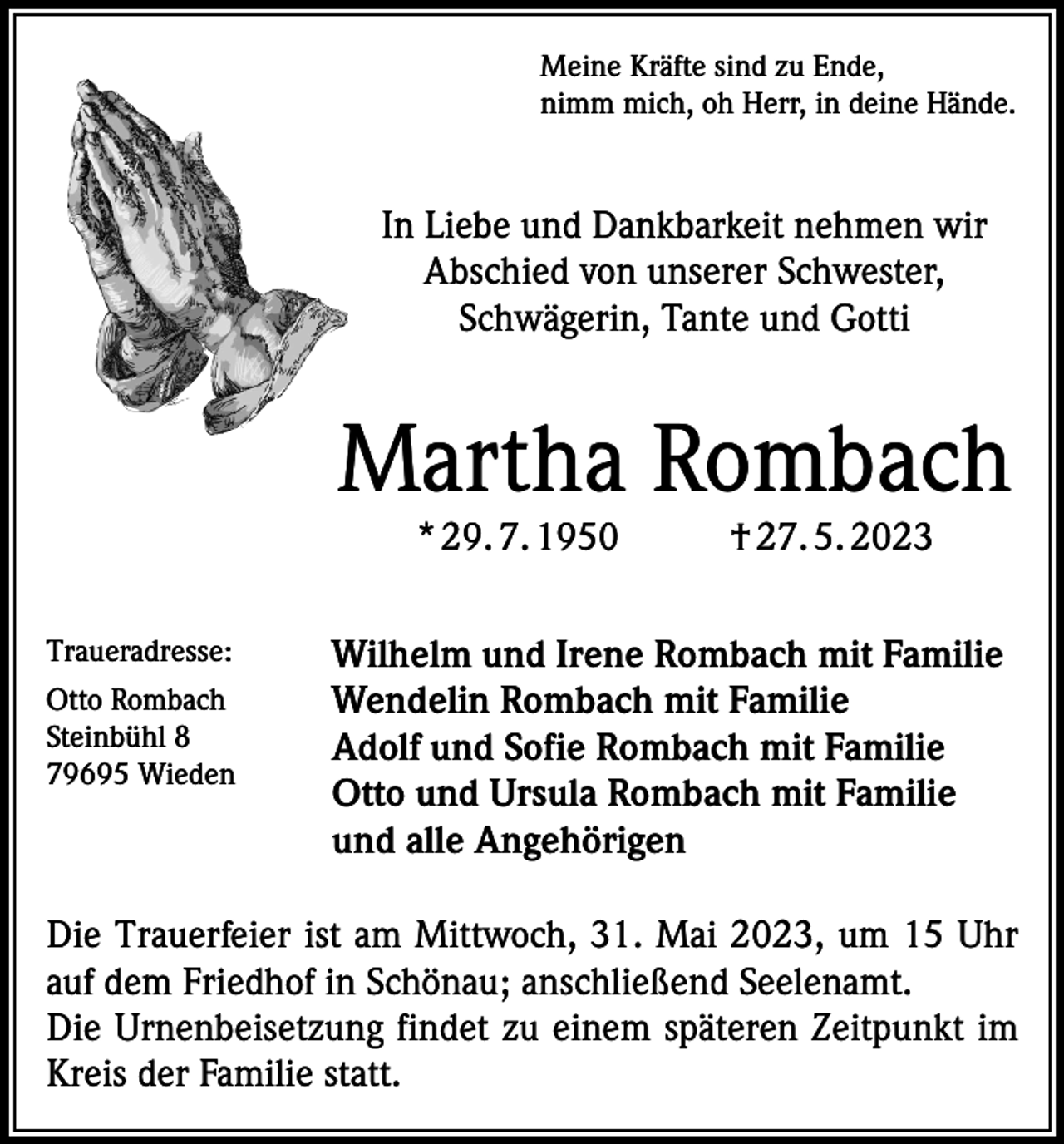 <p>Meine Kräfte sind zu Ende,<br />nimm mich, oh Herr, in deine Hände.</p><p>In Liebe und Dankbarkeit nehmen wir<br />Abschied von unserer Schwester,<br />Schwägerin, Tante und Gotti</p><p>Martha Rombach<br />* 29. 7. 1950</p><p>Traueradresse:<br />Otto Rombach<br />Steinbühl 8<br />79695 Wieden</p><p>† 27. 5. 2023</p><p>Wilhelm und Irene Rombach mit Familie<br />Wendelin Rombach mit Familie<br />Adolf und Sofie Rombach mit Familie<br />Otto und Ursula Rombach mit Familie<br />und alle Angehörigen</p><p>Die Trauerfeier ist am Mittwoch, 31. Mai 2023, um 15 Uhr<br />auf dem Friedhof in Schönau; anschließend Seelenamt.<br />Die Urnenbeisetzung findet zu einem späteren Zeitpunkt im<br />Kreis der Familie statt.</p>