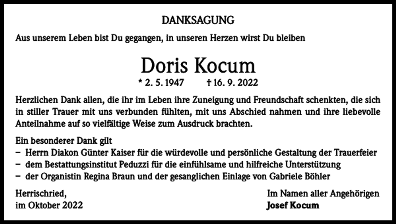 <p>DANKSAGUNG<br />Aus unserem Leben bist Du gegangen, in unseren Herzen wirst Du bleiben</p><p>Doris Kocum</p><p>* 2. 5. 1947</p><p>† 16. 9. 2022</p><p>Herzlichen Dank allen, die ihr im Leben ihre Zuneigung und Freundschaft schenkten, die sich<br />in stiller Trauer mit uns verbunden fühlten, mit uns Abschied nahmen und ihre liebevolle<br />Anteilnahme auf so vielfältige Weise zum Ausdruck brachten.<br />Ein besonderer Dank gilt<br />– Herrn Diakon Günter Kaiser für die würdevolle und persönliche Gestaltung der Trauerfeier<br />– dem Bestattungsinstitut Peduzzi für die einfühlsame und hilfreiche Unterstützung<br />– der Organistin Regina Braun und der gesanglichen Einlage von Gabriele Böhler<br />Herrischried,<br />im Oktober 2022</p><p>Im Namen aller Angehörigen<br />Josef Kocum</p>