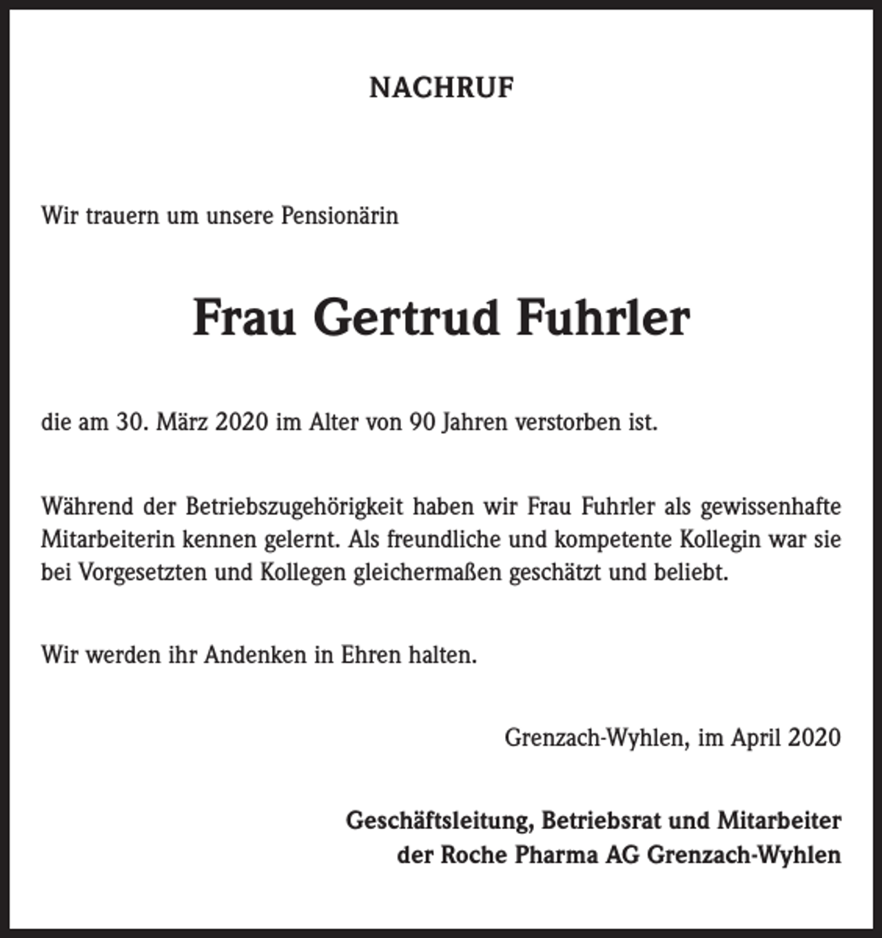 <p>NACHRUF</p><p>Wir trauern um unsere Pensionärin</p><p>Frau Gertrud Fuhrler<br />die am 30. März 2020 im Alter von 90 Jahren verstorben ist.<br />Während der Betriebszugehörigkeit haben wir Frau Fuhrler als gewissenhafte<br />Mitarbeiterin kennen gelernt. Als freundliche und kompetente Kollegin war sie<br />bei Vorgesetzten und Kollegen gleichermaßen geschätzt und beliebt.<br />Wir werden ihr Andenken in Ehren halten.<br />Grenzach-Wyhlen, im April 2020<br />Geschäftsleitung, Betriebsrat und Mitarbeiter<br />der Roche Pharma AG Grenzach-Wyhlen</p>
