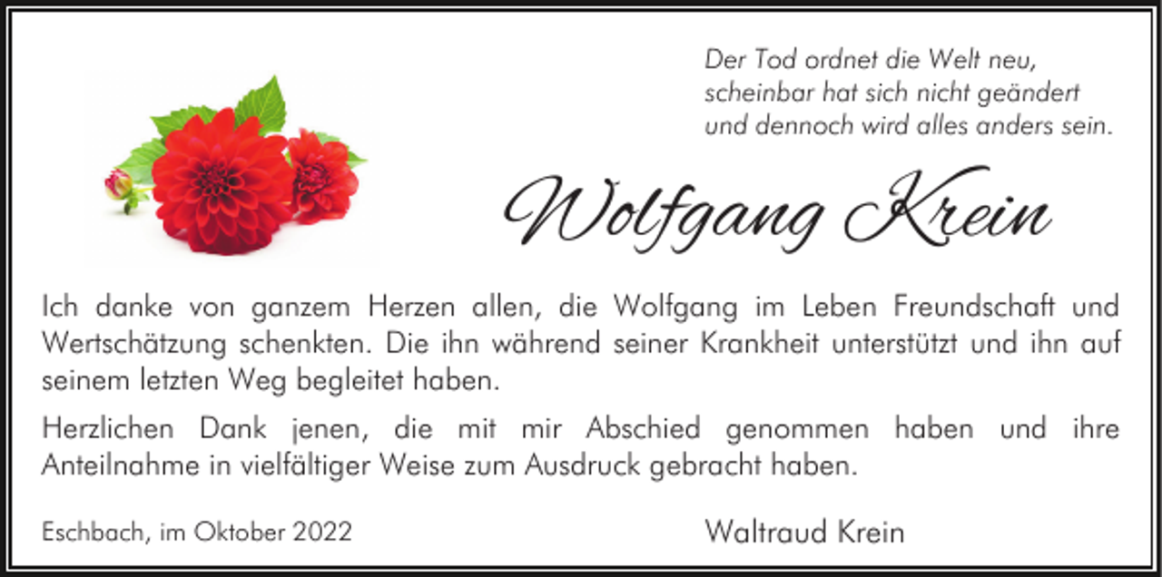 <p>Der Tod ordnet die Welt neu,<br />scheinbar hat sich nicht geändert<br />und dennoch wird alles anders sein.</p><p>Wolfgang Krein<br />Ich danke von ganzem Herzen allen, die Wolfgang im Leben Freundschaft und<br />Wertschätzung schenkten. Die ihn während seiner Krankheit unterstützt und ihn auf<br />seinem letzten Weg begleitet haben.<br />Herzlichen Dank jenen, die mit mir Abschied genommen haben und ihre<br />Anteilnahme in vielfältiger Weise zum Ausdruck gebracht haben.<br />Eschbach, im Oktober 2022</p><p>Waltraud Krein</p>