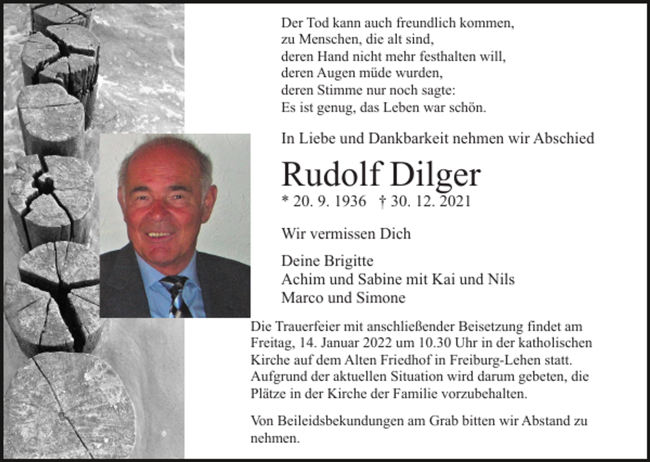 <p>Der Tod kann auch freundlich kommen,<br />zu Menschen, die alt sind,<br />deren Hand nicht mehr festhalten will,<br />deren Augen müde wurden,<br />deren Stimme nur noch sagte:<br />Es ist genug, das Leben war schön.</p><p>In Liebe und Dankbarkeit nehmen wir Abschied</p><p>Rudolf Dilger<br />* 20. 9. 1936 † 30. 12. 2021<br />Wir vermissen Dich<br />Deine Brigitte<br />Achim und Sabine mit Kai und Nils<br />Marco und Simone<br />Die Trauerfeier mit anschließender Beisetzung findet am<br />Freitag, 14. Januar 2022 um 10.30 Uhr in der katholischen<br />Kirche auf dem Alten Friedhof in Freiburg-Lehen statt.<br />Aufgrund der aktuellen Situation wird darum gebeten, die<br />Plätze in der Kirche der Familie vorzubehalten.<br />Von Beileidsbekundungen am Grab bitten wir Abstand zu<br />nehmen.</p>