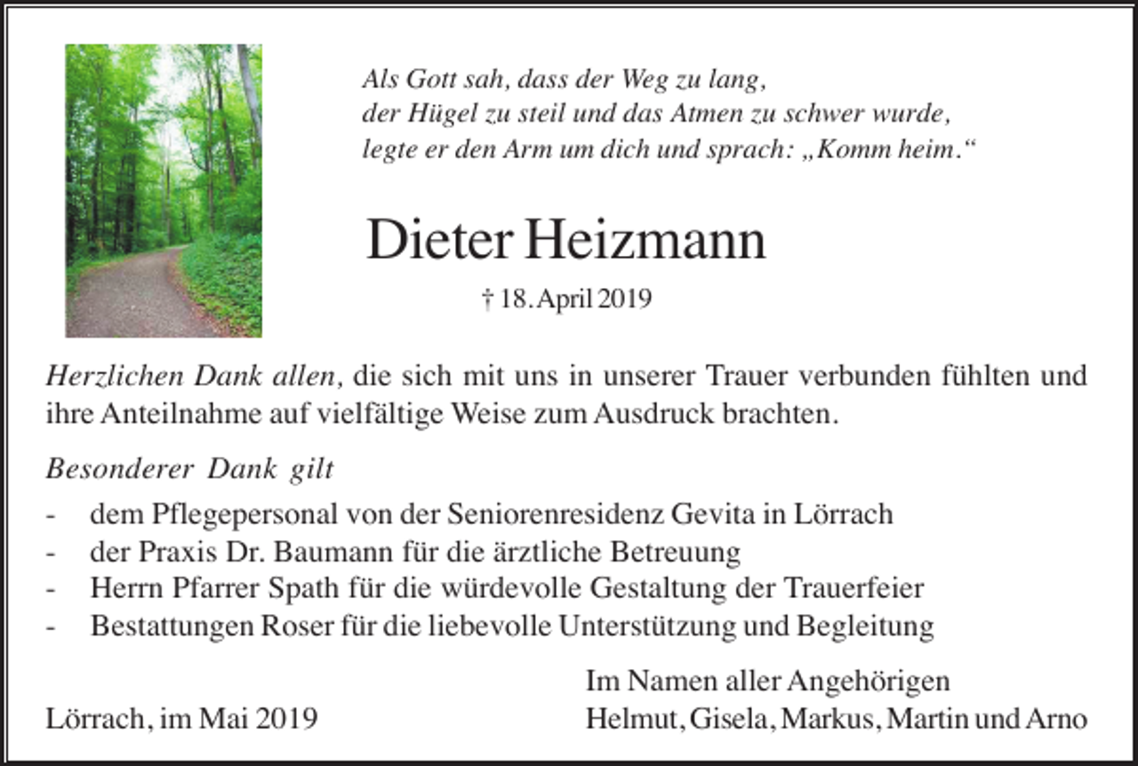 <p>Als Gott sah, dass der Weg zu lang,<br />der Hügel zu steil und das Atmen zu schwer wurde,<br />legte er den Arm um dich und sprach: „Komm heim.“</p><p>Dieter Heizmann<br />† 18. April 2019</p><p>Herzlichen Dank allen, die sich mit uns in unserer Trauer verbunden fühlten und<br />ihre Anteilnahme auf vielfältige Weise zum Ausdruck brachten.<br />Besonderer Dank gilt<br />- dem Pflegepersonal von der Seniorenresidenz Gevita in Lörrach<br />- der Praxis Dr. Baumann für die ärztliche Betreuung<br />- Herrn Pfarrer Spath für die würdevolle Gestaltung der Trauerfeier<br />- Bestattungen Roser für die liebevolle Unterstützung und Begleitung<br />Lörrach, im Mai 2019</p><p>Im Namen aller Angehörigen<br />Helmut, Gisela, Markus, Martin und Arno</p>
