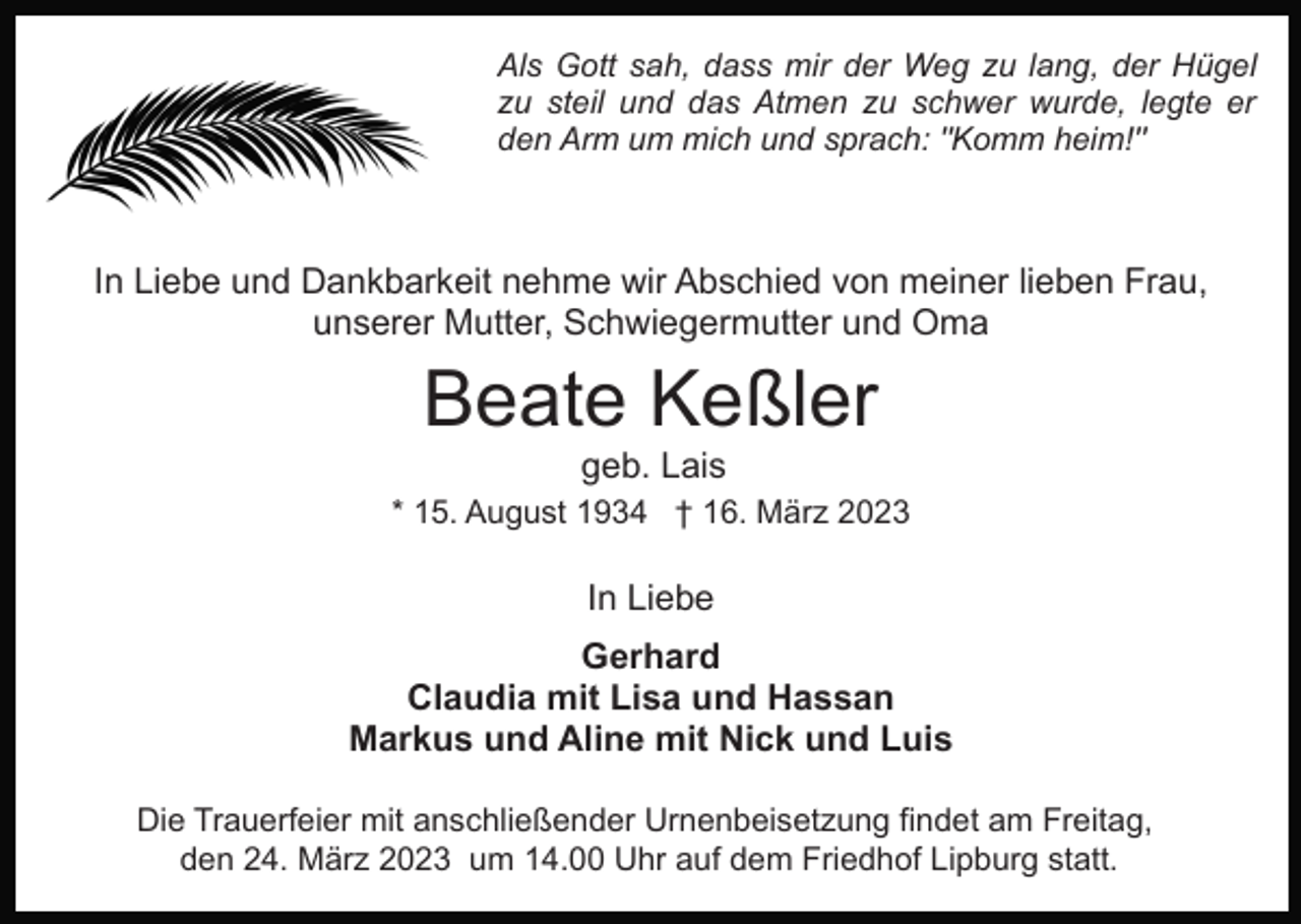 <p>Als Gott sah, dass mir der Weg zu lang, der Hügel<br />zu steil und das Atmen zu schwer wurde, legte er<br />den Arm um mich und sprach: "Komm heim!"</p><p>In Liebe und Dankbarkeit nehme wir Abschied von meiner lieben Frau,<br />unserer Mutter, Schwiegermutter und Oma</p><p>Beate Keßler<br />geb. Lais<br />* 15. August 1934 † 16. März 2023</p><p>In Liebe<br />Gerhard<br />Claudia mit Lisa und Hassan<br />Markus und Aline mit Nick und Luis<br />Die Trauerfeier mit anschließender Urnenbeisetzung findet am Freitag,<br />den 24. März 2023 um 14.00 Uhr auf dem Friedhof Lipburg statt.</p>