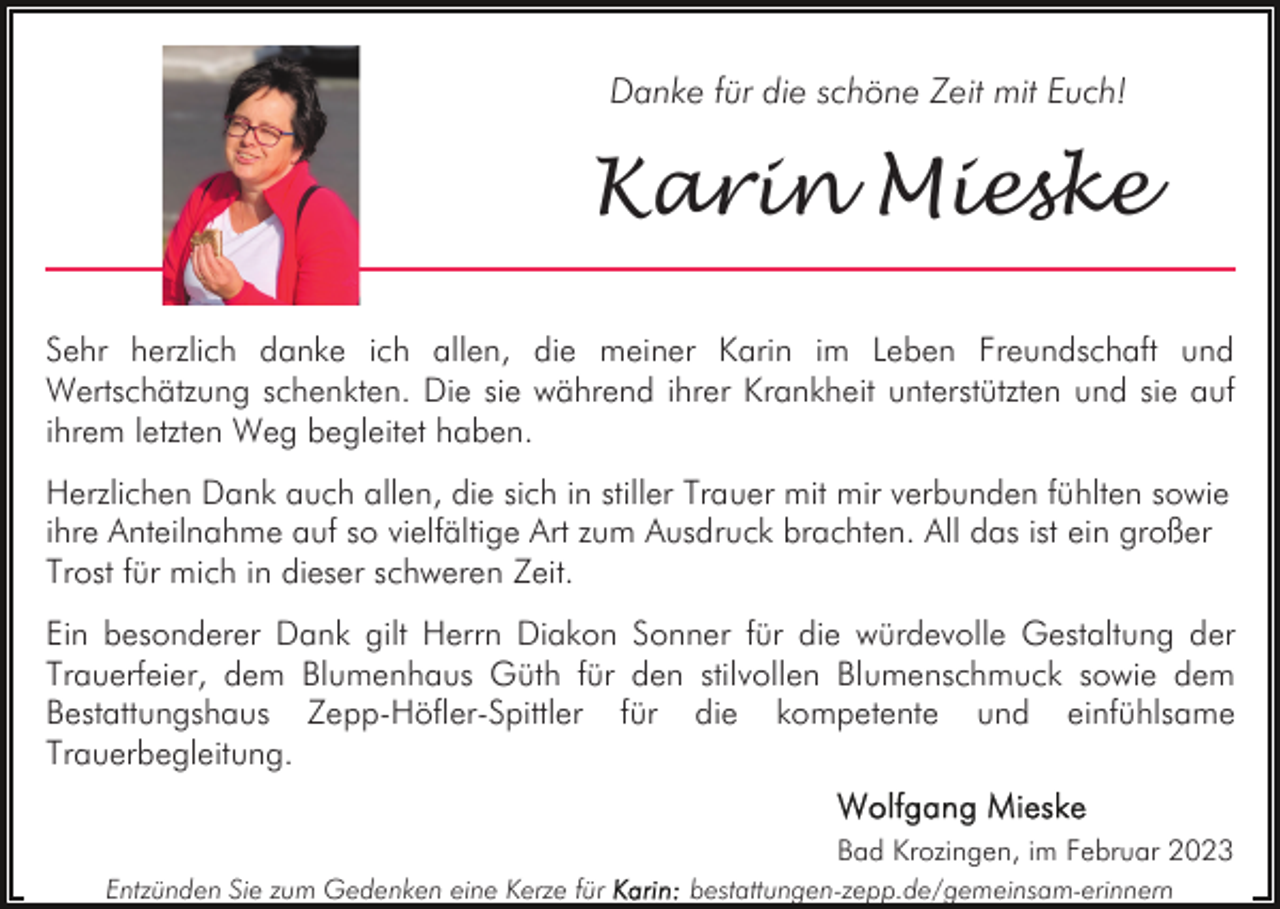 <p>Danke für die schöne Zeit mit Euch!</p><p>Karin Mieske<br />Sehr herzlich danke ich allen, die meiner Karin im Leben Freundschaft und<br />Wertschätzung schenkten. Die sie während ihrer Krankheit unterstützten und sie auf<br />ihrem letzten Weg begleitet haben.<br />Herzlichen Dank auch allen, die sich in stiller Trauer mit mir verbunden fühlten sowie<br />ihre Anteilnahme auf so vielfältige Art zum Ausdruck brachten. All das ist ein großer<br />Trost für mich in dieser schweren Zeit.<br />Ein besonderer Dank gilt Herrn Diakon Sonner für die würdevolle Gestaltung der<br />Trauerfeier, dem Blumenhaus Güth für den stilvollen Blumenschmuck sowie dem<br />Bestattungshaus Zepp-Höfler-Spittler für die kompetente und einfühlsame<br />Trauerbegleitung.<br />Bad Krozingen, im Februar 2023<br />Entzünden Sie zum Gedenken eine Kerze für</p><p>bestattungen-zepp.de/gemeinsam-erinnern</p>