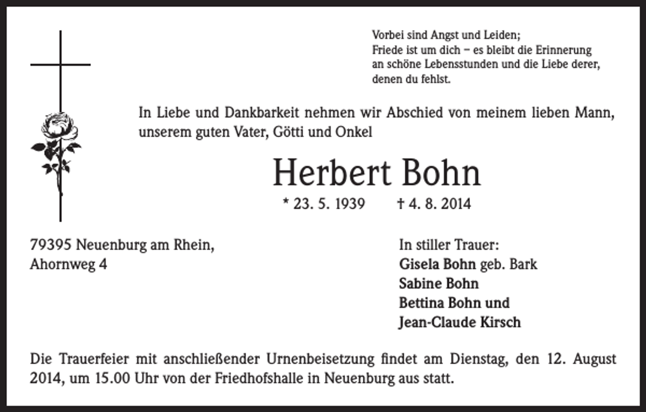 <p>Vorbei sind Angst und Leiden;<br />Friede ist um dich – es bleibt die Erinnerung<br />an schöne Lebensstunden und die Liebe derer,<br />denen du fehlst.</p><p>In Liebe und Dankbarkeit nehmen wir Abschied von meinem lieben Mann,<br />unserem guten Vater, Götti und Onkel</p><p>Herbert Bohn<br />* 23. 5. 1939 † 4. 8. 2014</p><p>79395 Neuenburg am Rhein,<br />Ahornweg 4</p><p>In stiller Trauer:<br />Gisela Bohn geb. Bark<br />Sabine Bohn<br />Bettina Bohn und<br />Jean-Claude Kirsch</p><p>Die Trauerfeier mit anschließender Urnenbeisetzung findet am Dienstag, den 12. August<br />2014, um 15.00 Uhr von der Friedhofshalle in Neuenburg aus statt.</p>