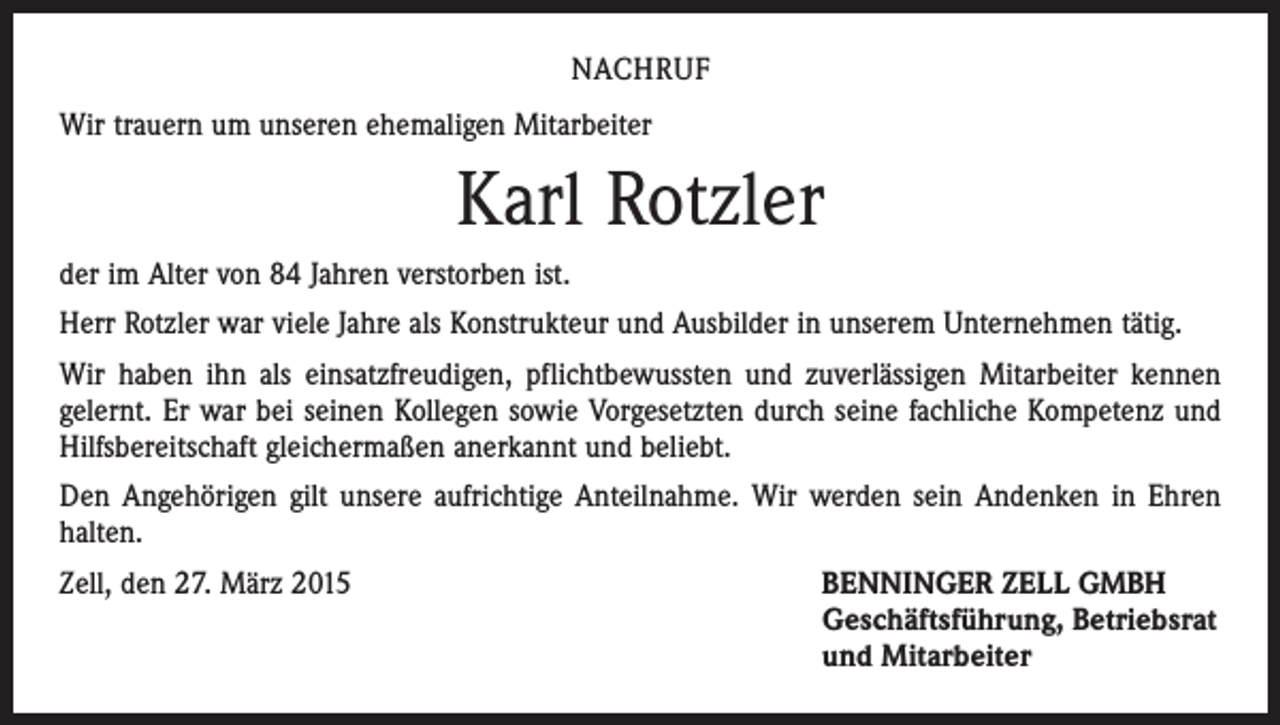 <p>NACHRUF<br />Wir trauern um unseren ehemaligen Mitarbeiter</p><p>Karl Rotzler<br />der im Alter von 84 Jahren verstorben ist.<br />Herr Rotzler war viele Jahre als Konstrukteur und Ausbilder in unserem Unternehmen tätig.<br />Wir haben ihn als einsatzfreudigen, pflichtbewussten und zuverlässigen Mitarbeiter kennen<br />gelernt. Er war bei seinen Kollegen sowie Vorgesetzten durch seine fachliche Kompetenz und<br />Hilfsbereitschaft gleichermaßen anerkannt und beliebt.<br />Den Angehörigen gilt unsere aufrichtige Anteilnahme. Wir werden sein Andenken in Ehren<br />halten.<br />Zell, den 27. März 2015</p><p>ENNINGER ZELL GMBH<br />B<br />Geschäftsführung, Betriebsrat<br />und Mitarbeiter</p>