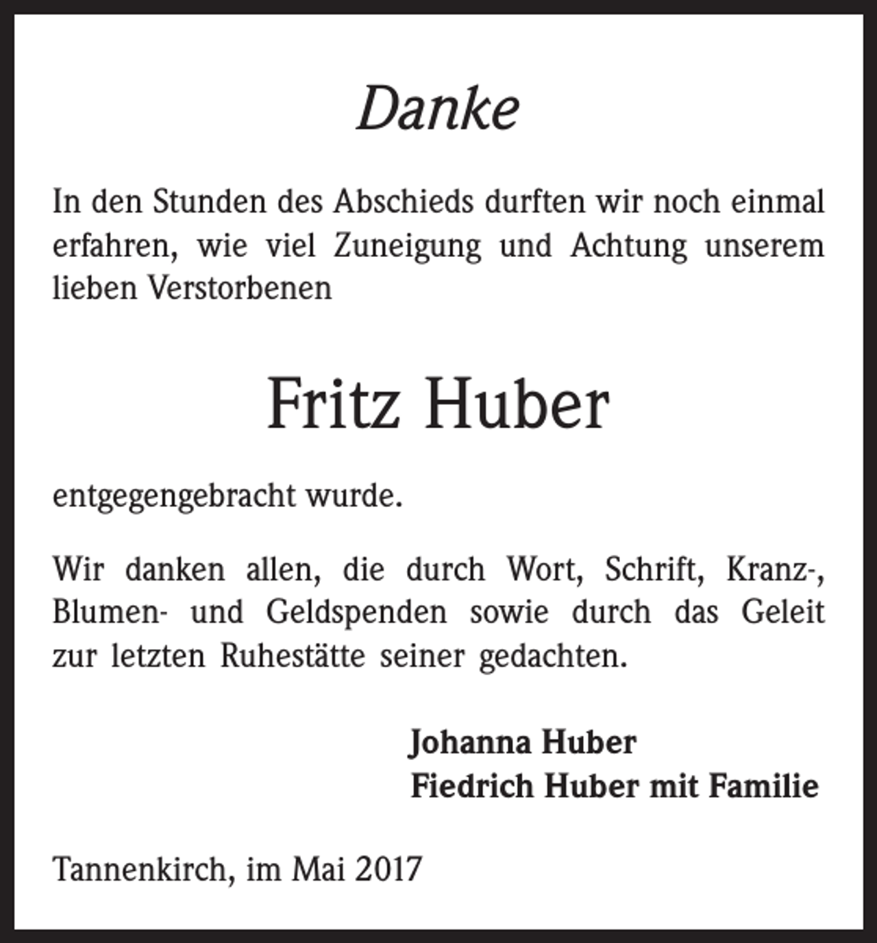 <p>Danke<br />In den Stunden des Abschieds durften wir noch einmal<br />erfahren, wie viel Zuneigung und Achtung unserem<br />lieben Verstorbenen</p><p>Fritz Huber<br />entgegengebracht wurde.<br />Wir danken allen, die durch Wort, Schrift, Kranz-,<br />­Blumen- und Geldspenden sowie durch das Geleit<br />zur letzten ­Ruhestätte seiner gedachten.<br />Johanna Huber<br />Fiedrich Huber mit Familie<br />Tannenkirch, im Mai 2017</p>