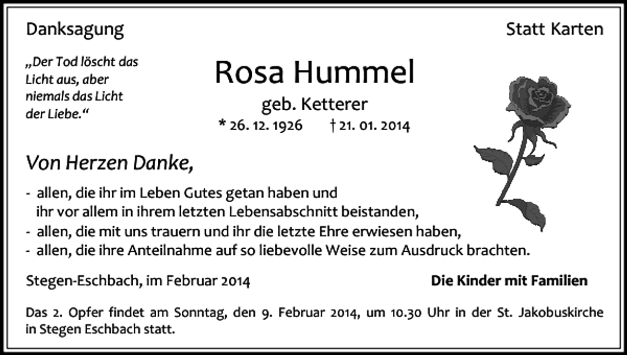 <p>Danksagung<br />„Der Tod löscht das<br />Licht aus, aber<br />niemals das Licht<br />der Liebe.“</p><p>Statt Karten</p><p>Rosa Hummel<br />geb. Ketterer<br />* 26. 12. 1926</p><p>† 21. 01. 2014</p><p>Von Herzen Danke,<br />- allen, die ihr im Leben Gutes getan haben und<br />ihr vor allem in ihrem letzten Lebensabschnitt beistanden,<br />- allen, die mit uns trauern und ihr die letzte Ehre erwiesen haben,<br />- allen, die ihre Anteilnahme auf so liebevolle Weise zum Ausdruck brachten.<br />Stegen-Eschbach, im Februar 2014</p><p>Die Kinder mit Familien</p><p>Das 2. Opfer findet am Sonntag, den 9. Februar 2014, um 10.30 Uhr in der St. Jakobuskirche<br />in Stegen Eschbach statt.</p>