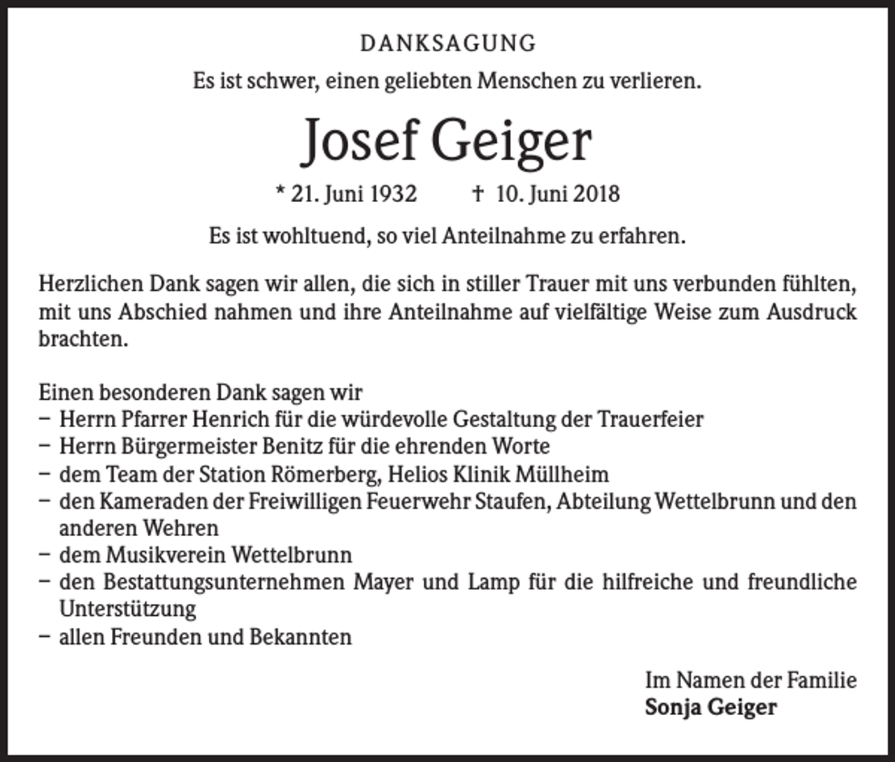 <p>DANKS AGUNG<br />Es ist schwer, einen geliebten Menschen zu verlieren.</p><p>Josef Geiger<br />* 21. Juni 1932</p><p>† 10. Juni 2018</p><p>Es ist wohltuend, so viel Anteilnahme zu erfahren.<br />Herzlichen Dank sagen wir allen, die sich in stiller Trauer mit uns verbunden fühlten,<br />mit uns Abschied nahmen und ihre Anteilnahme auf vielfältige Weise zum Ausdruck<br />brachten.<br />Einen besonderen Dank sagen wir<br />– Herrn Pfarrer Henrich für die würdevolle Gestaltung der Trauerfeier<br />– Herrn Bürgermeister Benitz für die ehrenden Worte<br />– dem Team der Station Römerberg, Helios Klinik Müllheim<br />– den Kameraden der Freiwilligen Feuerwehr Staufen, Abteilung Wettelbrunn und den<br />anderen Wehren<br />– dem Musikverein Wettelbrunn<br />– den Bestattungsunternehmen Mayer und Lamp für die hilfreiche und freundliche<br />Unterstützung<br />– allen Freunden und Bekannten<br />Im Namen der Familie<br />Sonja Geiger</p>