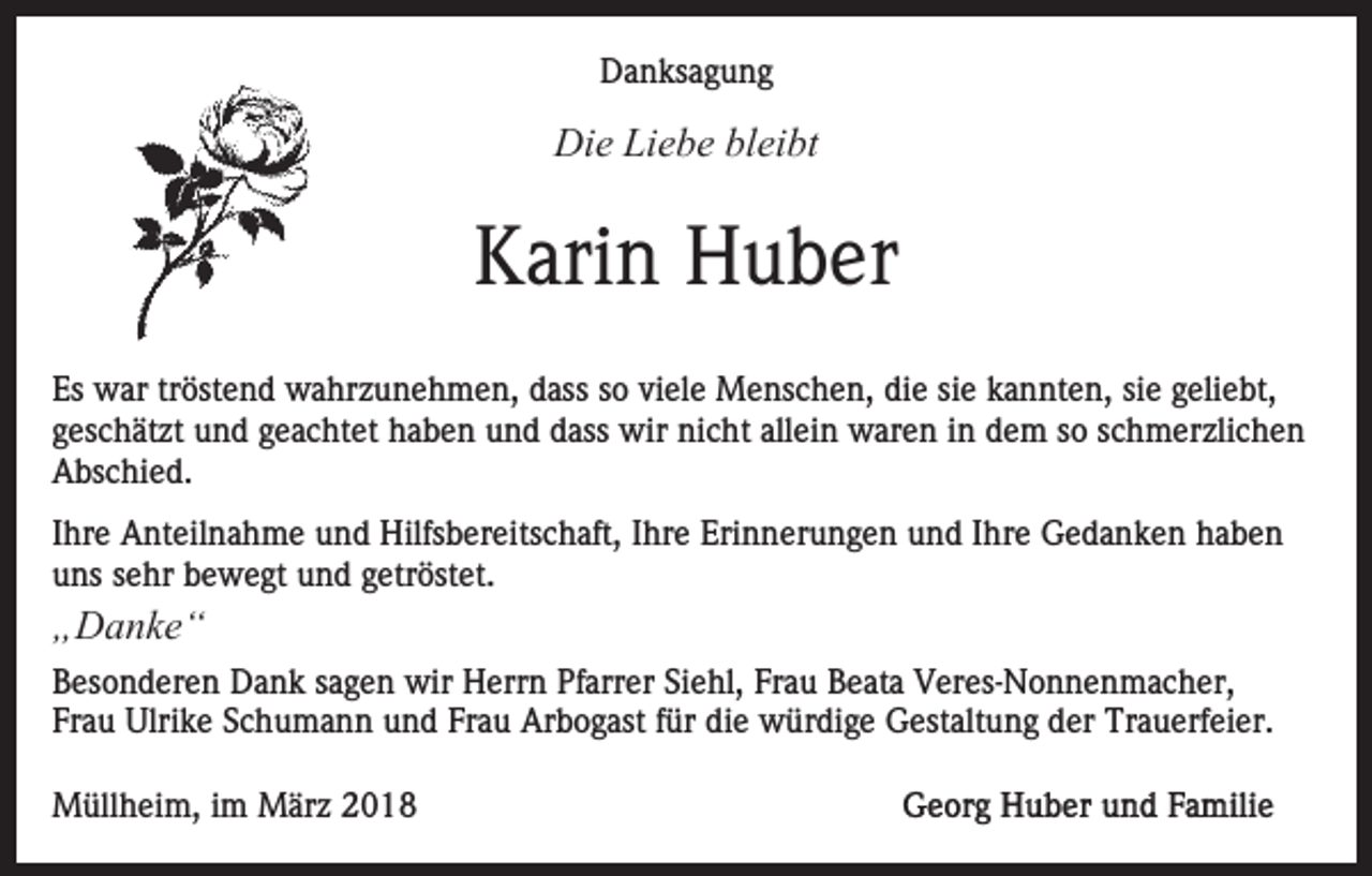 <p>Danksagung<br />D a n ks a g u n g</p><p>Di<br />e LiLiebe<br />e b e blbleibt<br />ei bt<br />Die</p><p>Karin<br />K ari n Huber<br />H u b er<br />Es<br />w ar trtröstend<br />öst e n d wahrzunehmen,<br />w a hr z u n e h m e n, dass<br />d ass ssoo vi<br />el e Menschen,<br />M e ns c h e n, di<br />e sisie<br />e kkannten,<br />a n nt e n, sie<br />si e geliebt,<br />g eli e bt,<br />Es war<br />viele<br />die<br />g es c h ät zt und<br />u n d ggeachtet<br />e a c ht et haben<br />h a b e n und<br />u n d dass<br />d ass wir<br />wir nicht<br />ni c ht allein<br />all ei n waren<br />w ar e n iinn dem<br />d e m so<br />s o schmerzlichen<br />s c h m er zli c h e n<br />geschätzt<br />A bs c hi e d.<br />Abschied.<br />I hr e Anteilnahme<br />Ihre<br />A nt eil n a h m e und<br />u n d Hilfsbereitschaft,<br />Hilfs b er eits c h aft, Ihre<br />I hr e Erinnerungen<br />Eri nn er u n g e n uund<br />n d IIhre<br />hr e Gedanken<br />G e d a n k e n hhaben<br />abe n<br />uuns<br />ns ssehr<br />e hr bbewegt<br />e w e gt uund<br />n d ggetröstet.<br />et r öst et.</p><p>„„Danke“<br />D a nke “</p><p>B es o n d er e n Dank<br />Besonderen<br />D a n k ssagen<br />a g e n wir<br />wir Herrn<br />H err n Pfarrer<br />Pf arr er Siehl,<br />Si e hl, Frau<br />Fr a u Beata<br />B e at a Veres-Nonnenmacher,<br />V er es- N o n n en m a c h er,<br />Fr a u Ulrike<br />Ulri k e SSchumann<br />c h u m a n n und<br />u n d Fr<br />a u Arbogast<br />Ar b o g ast ffür<br />ür di<br />e würdige<br />w ür di g e Gestaltung<br />G est alt u n g der<br />d er Trauerfeier.<br />Tr a u erf ei er.<br />Frau<br />Frau<br />die<br />MMüllheim,<br />üll h ei m, i im<br />m MMärz<br />är z 018<br />01 8</p>