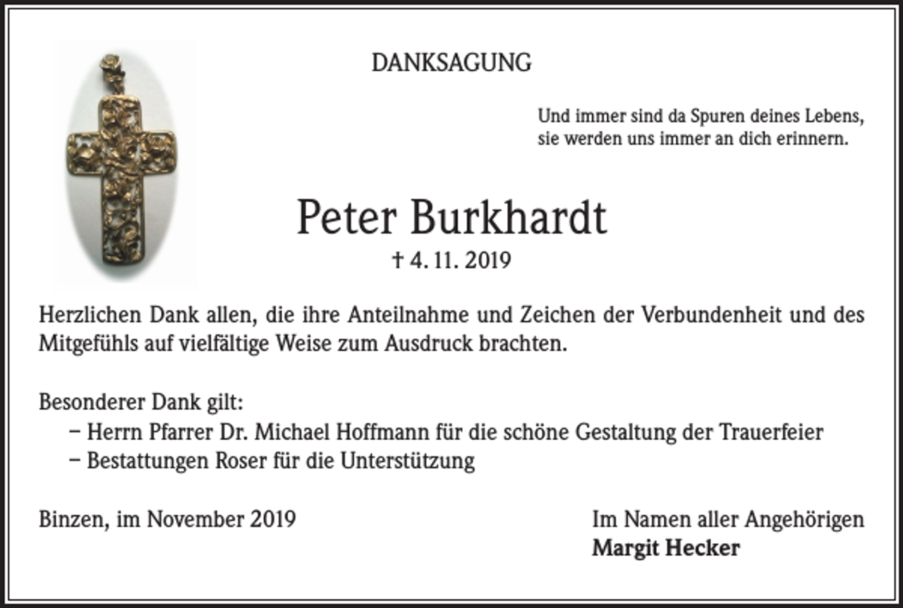 <p>DANKSAGUNG<br />Und immer sind da Spuren deines Lebens,<br />sie werden uns immer an dich erinnern.</p><p>Peter Burkhardt<br />† 4. 11. 2019</p><p>Herzlichen Dank allen, die ihre Anteilnahme und Zeichen der Verbundenheit und des<br />Mitgefühls auf vielfältige Weise zum Ausdruck brachten.<br />Besonderer Dank gilt:<br />– Herrn Pfarrer Dr. Michael Hoffmann für die schöne Gestaltung der Trauerfeier<br />– Bestattungen Roser für die Unterstützung<br />Binzen, im November 2019 Im Namen aller Angehörigen<br />Margit Hecker</p>