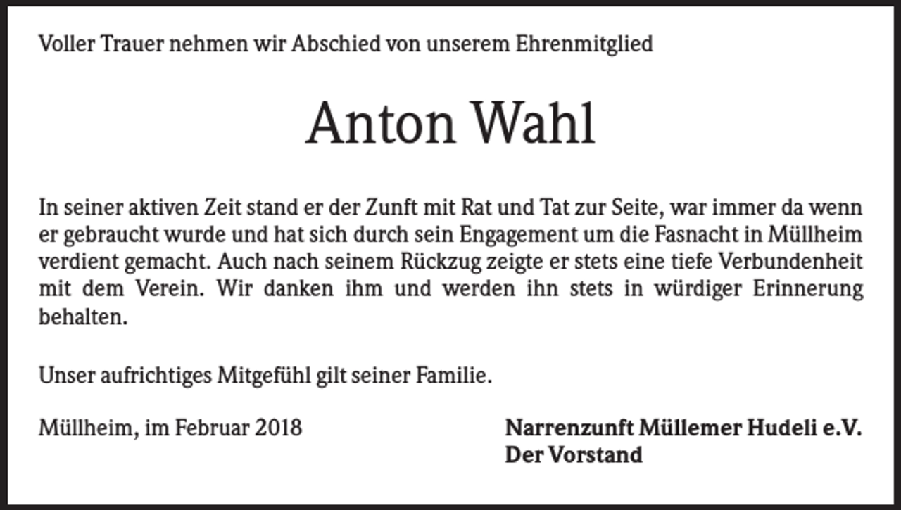 <p>Voller Trauer nehmen wir Abschied von unserem Ehrenmitglied</p><p>Anton Wahl<br />In seiner aktiven Zeit stand er der Zunft mit Rat und Tat zur Seite, war immer da wenn<br />er gebraucht wurde und hat sich durch sein Engagement um die Fasnacht in Müllheim<br />verdient gemacht. Auch nach seinem Rückzug zeigte er stets eine tiefe Verbundenheit<br />mit dem Verein. Wir danken ihm und werden ihn stets in würdiger Erinnerung<br />behalten.<br />Unser aufrichtiges Mitgefühl gilt seiner Familie.<br />Müllheim, im Februar 2018</p><p>Narrenzunft Müllemer Hudeli e.V.<br />Der Vorstand</p>