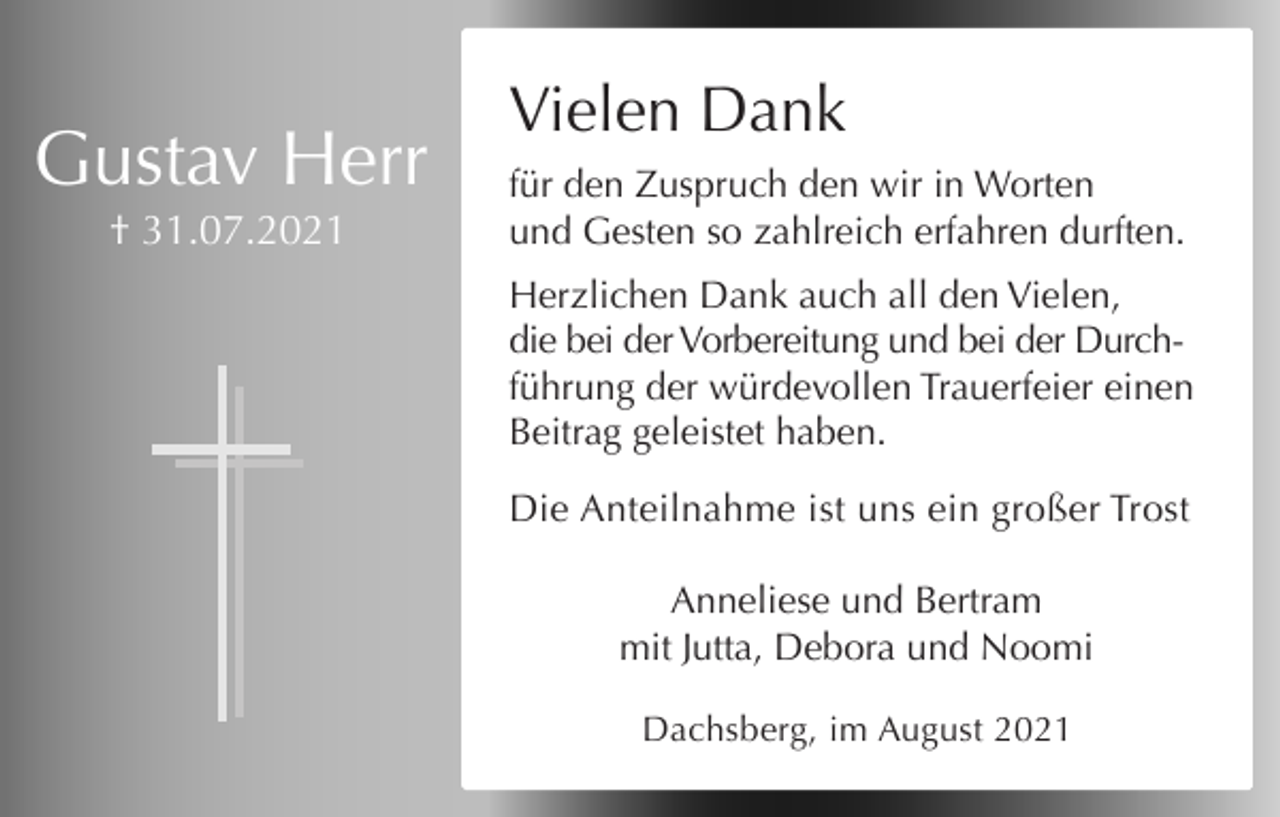 <p>Alles hat seine Zeit</p><p>Wir nehmen<br />Abschied<br />von meinem Mann,<br />Vielen<br />Dank<br />unserem Vater, Schwiegervater und Opa</p><p>Gustav Herr<br />† 31.07.2021</p><p>für den Zuspruch den wir in Worten<br />und Gesten so zahlreich erfahren durften.</p><p>Gustav Herr</p><p>Herzlichen Dank auch all den Vielen,<br />die bei der Vorbereitung und bei der Durch* 21.04.1927<br />† 31.07.2021<br />führung der würdevollen Trauerfeier einen<br />Beitrag geleistet haben.</p><p>Anneliese, Bertram, Jutta, Debora, Noomi</p><p>Die Anteilnahme ist uns ein großer Trost<br />Die Exequien finden am 00.08.2021 um 00:00 Uhr<br />in der Pfarrkirche St.<br />Georg &amp; Cyrill<br />in Ibach statt.<br />Anneliese<br />und Bertram<br />Die Beisetzung erfolgt im Anschluss. Gustav freut<br />mit Jutta, Debora und Noomi<br />sich über jedes Kerzchen, das in einer Kirche für ihn<br />angezündet wird.<br />Dachsberg, im August 2021<br />Dachsberg, Strasse???</p>