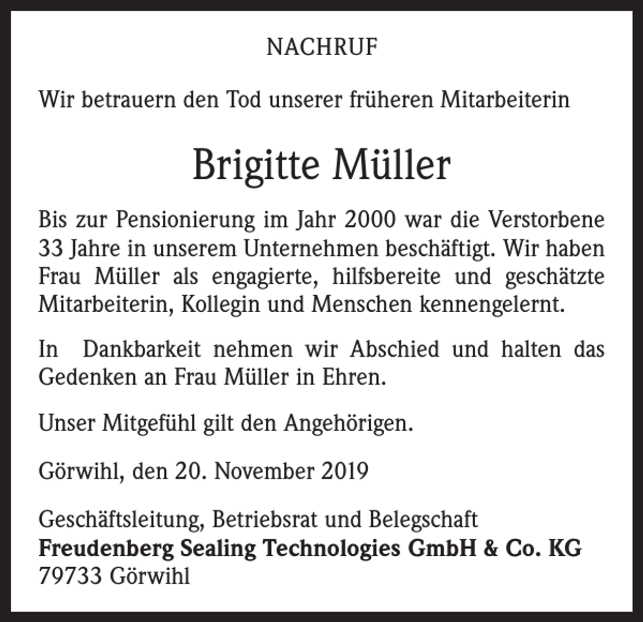 <p>NACHRUF<br />Wir betrauern den Tod unserer früheren Mitarbeiterin</p><p>Brigitte Müller<br />Bis zur Pensionierung im Jahr 2000 war die Verstorbene<br />33 Jahre in unserem Unternehmen beschäftigt. Wir haben<br />Frau Müller als engagierte, hilfsbereite und geschätzte<br />Mitarbeiterin, Kollegin und Menschen kennengelernt.<br />In Dankbarkeit nehmen wir Abschied und halten das<br />Gedenken an Frau Müller in Ehren.<br />Unser Mitgefühl gilt den Angehörigen.<br />Görwihl, den 20. November 2019<br />Geschäftsleitung, Betriebsrat und Belegschaft<br />Freudenberg Sealing Technologies GmbH &amp; Co. KG<br />79733 Görwihl</p>