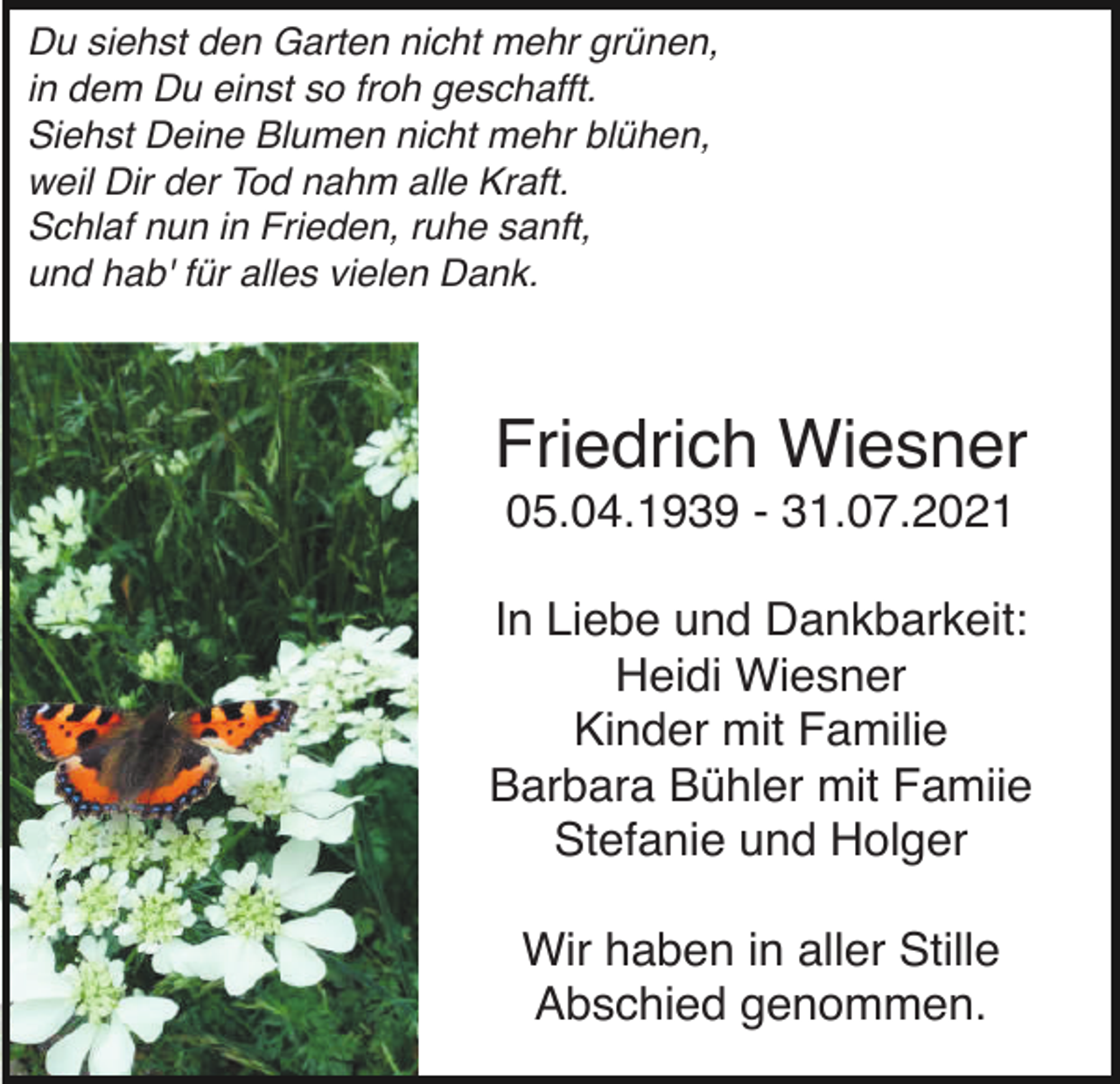 <p>Du siehst den Garten nicht mehr grünen,<br />in dem Du einst so froh geschafft.<br />Siehst Deine Blumen nicht mehr blühen,<br />weil Dir der Tod nahm alle Kraft.<br />Schlaf nun in Frieden, ruhe sanft,<br />und hab' für alles vielen Dank.</p><p>Friedrich Wiesner<br />05.04.1939 - 31.07.2021<br />In Liebe und Dankbarkeit:<br />Heidi Wiesner<br />Kinder mit Familie<br />Barbara Bühler mit Famiie<br />Stefanie und Holger<br />Wir haben in aller Stille<br />Abschied genommen.</p>
